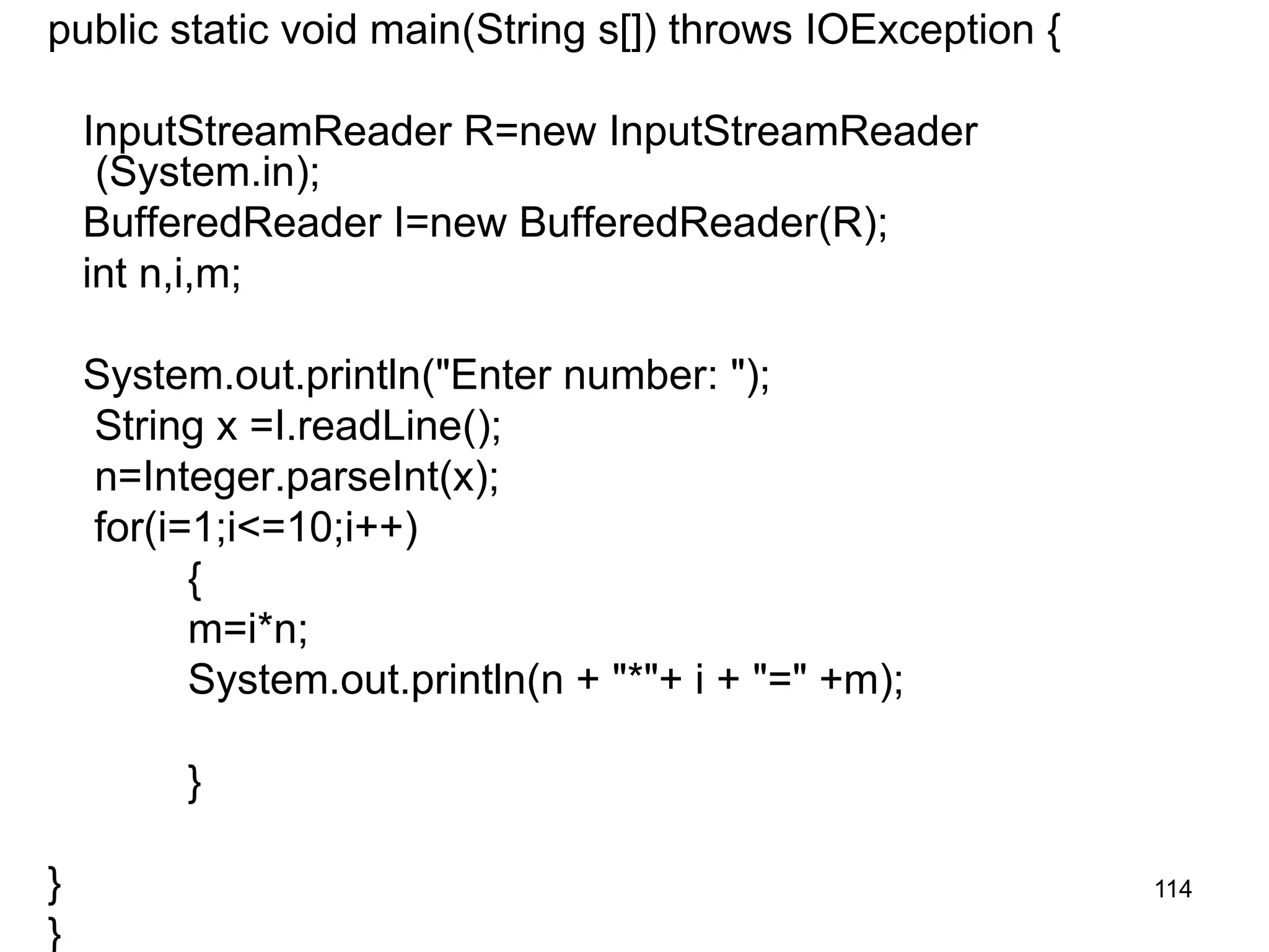 114 public static void main(String s[]) throws IOException { InputStreamReader R=new InputStreamReader (System.in); BufferedReader I=new BufferedReader(R); int n,i,m; System.out.println("Enter number: "); String x =I.readLine(); n=Integer.parseInt(x); for(i=1;i<=10;i++) { m=i*n; System.out.println(n + "*"+ i + "=" +m); } } } 