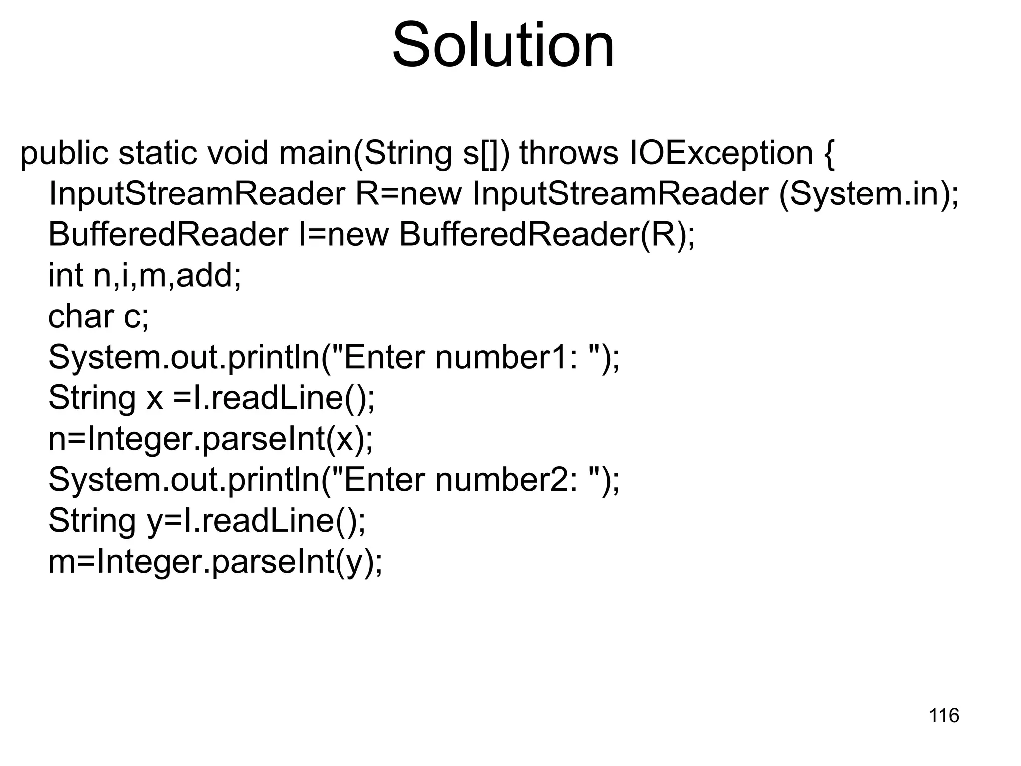 116 Solution public static void main(String s[]) throws IOException { InputStreamReader R=new InputStreamReader (System.in); BufferedReader I=new BufferedReader(R); int n,i,m,add; char c; System.out.println("Enter number1: "); String x =I.readLine(); n=Integer.parseInt(x); System.out.println("Enter number2: "); String y=I.readLine(); m=Integer.parseInt(y); 