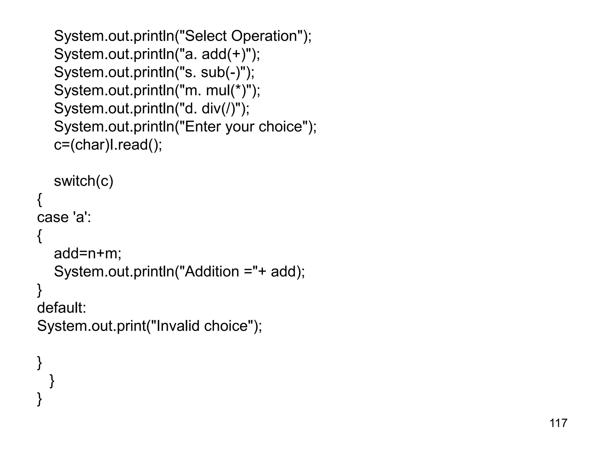 117 System.out.println("Select Operation"); System.out.println("a. add(+)"); System.out.println("s. sub(-)"); System.out.println("m. mul(*)"); System.out.println("d. div(/)"); System.out.println("Enter your choice"); c=(char)I.read(); switch(c) { case 'a': { add=n+m; System.out.println("Addition ="+ add); } default: System.out.print("Invalid choice"); } } } 