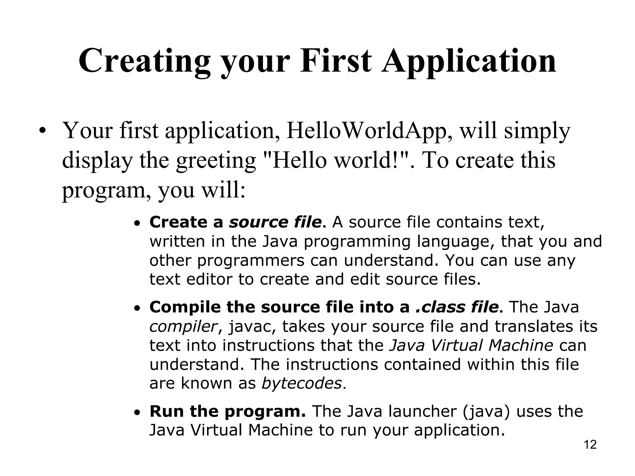 12 Creating your First Application • Your first application, HelloWorldApp, will simply display the greeting "Hello world!". To create this program, you will:  Create a source file. A source file contains text, written in the Java programming language, that you and other programmers can understand. You can use any text editor to create and edit source files.  Compile the source file into a .class file. The Java compiler, javac, takes your source file and translates its text into instructions that the Java Virtual Machine can understand. The instructions contained within this file are known as bytecodes.  Run the program. The Java launcher (java) uses the Java Virtual Machine to run your application. 