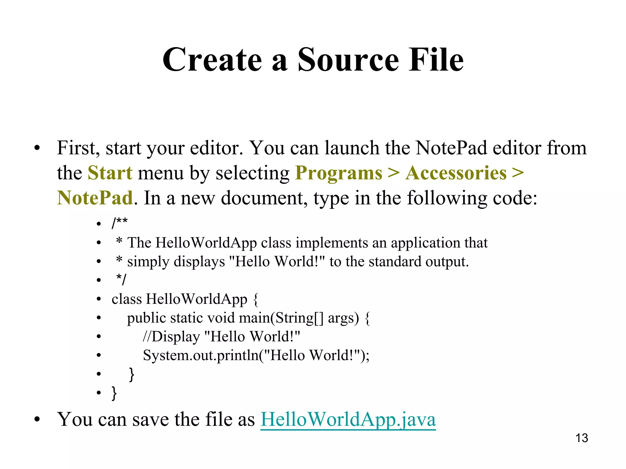 13 Create a Source File • First, start your editor. You can launch the NotePad editor from the Start menu by selecting Programs > Accessories > NotePad. In a new document, type in the following code: • /** • * The HelloWorldApp class implements an application that • * simply displays "Hello World!" to the standard output. • */ • class HelloWorldApp { • public static void main(String[] args) { • //Display "Hello World!" • System.out.println("Hello World!"); • } • } • You can save the file as HelloWorldApp.java 
