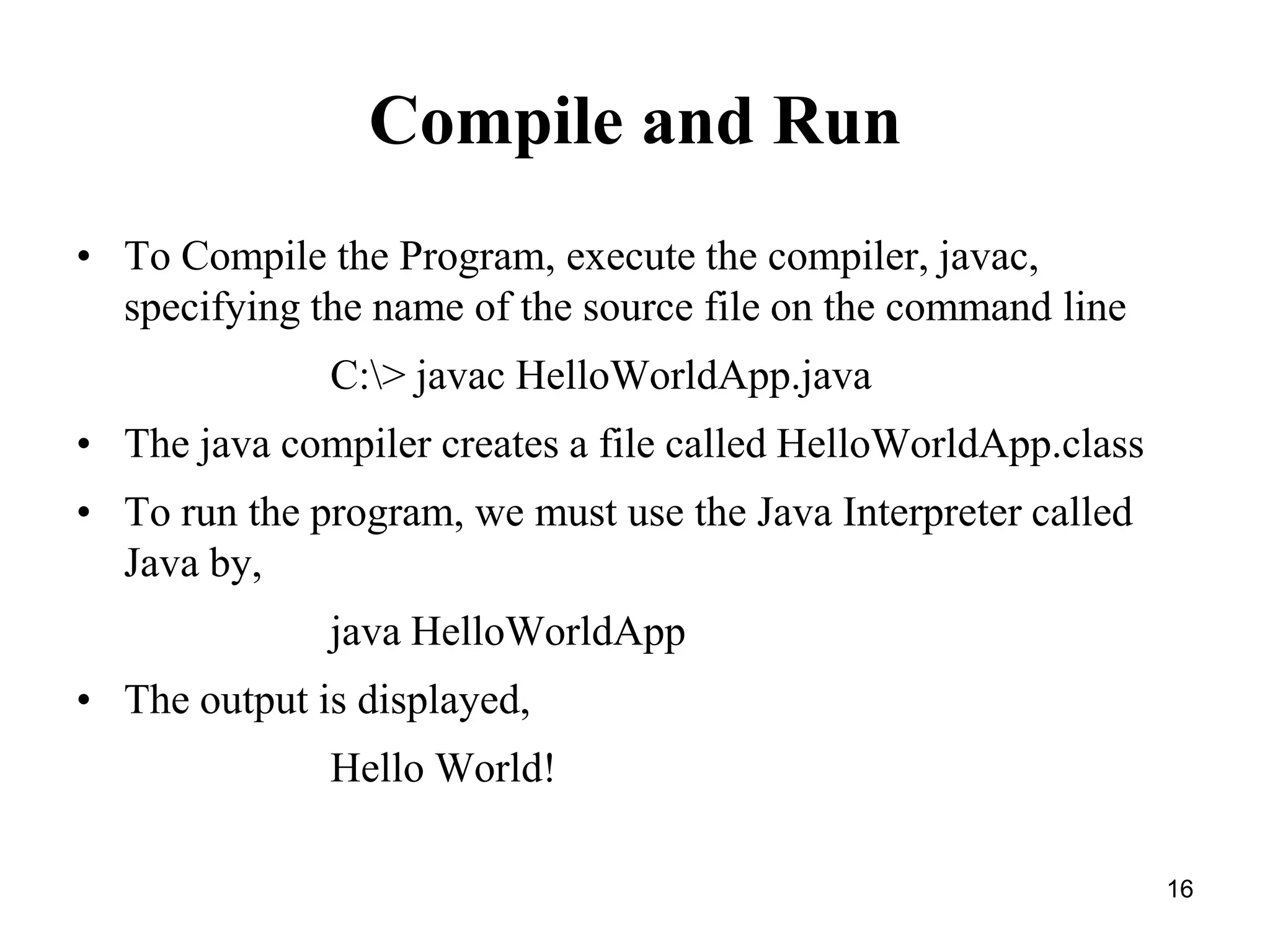16 Compile and Run • To Compile the Program, execute the compiler, javac, specifying the name of the source file on the command line C:> javac HelloWorldApp.java • The java compiler creates a file called HelloWorldApp.class • To run the program, we must use the Java Interpreter called Java by, java HelloWorldApp • The output is displayed, Hello World! 