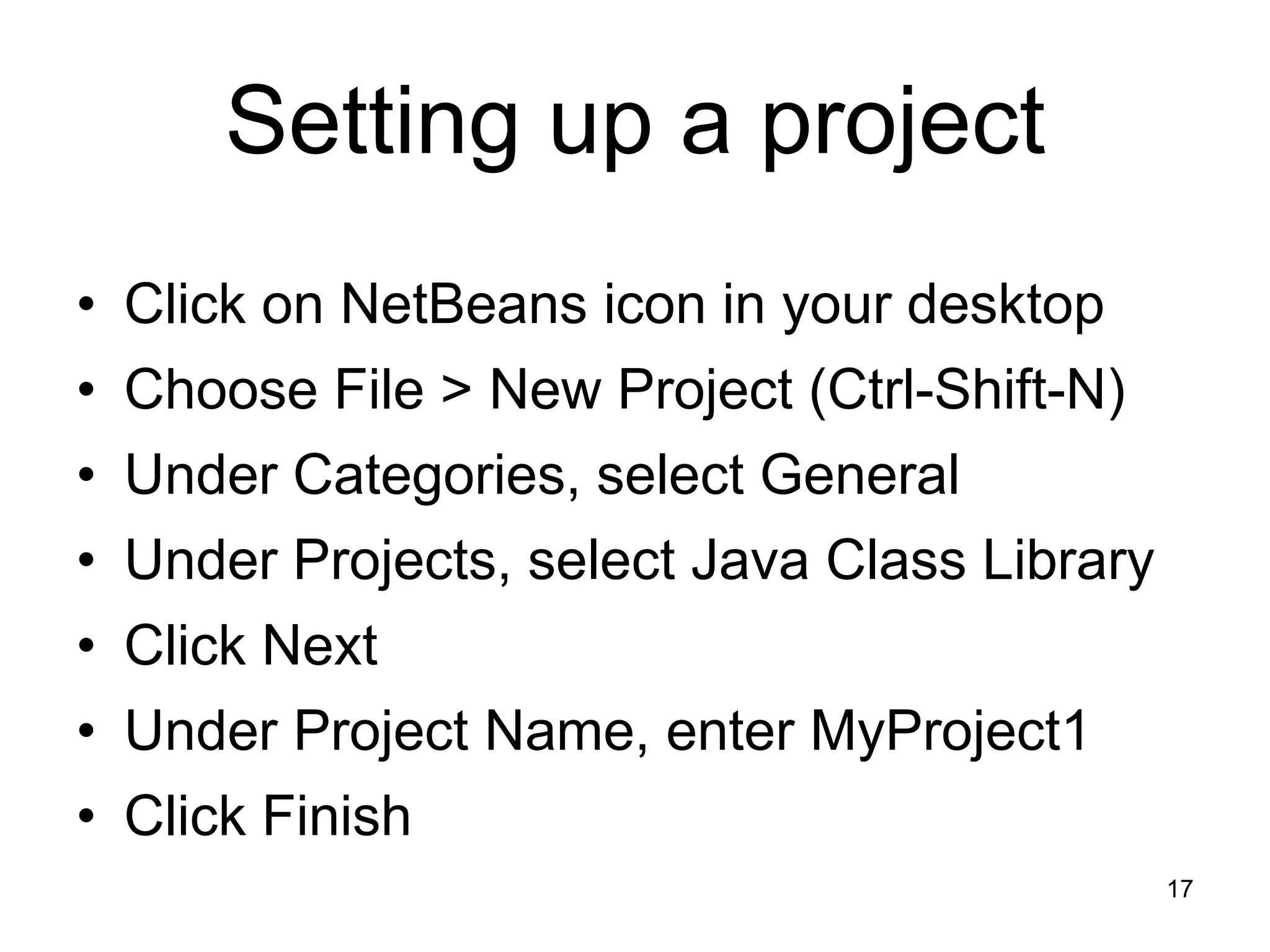 17 Setting up a project • Click on NetBeans icon in your desktop • Choose File > New Project (Ctrl-Shift-N) • Under Categories, select General • Under Projects, select Java Class Library • Click Next • Under Project Name, enter MyProject1 • Click Finish 