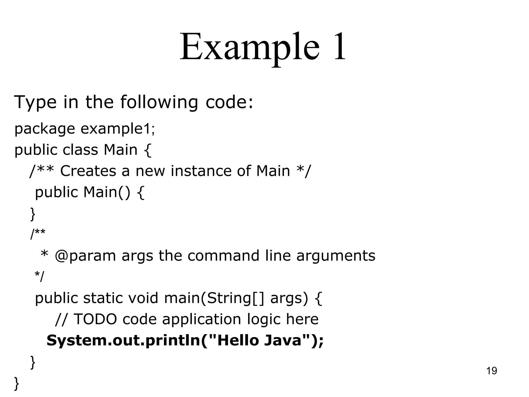 19 Example 1 Type in the following code: package example1; public class Main { /** Creates a new instance of Main */ public Main() { } /** * @param args the command line arguments */ public static void main(String[] args) { // TODO code application logic here System.out.println("Hello Java"); } } 