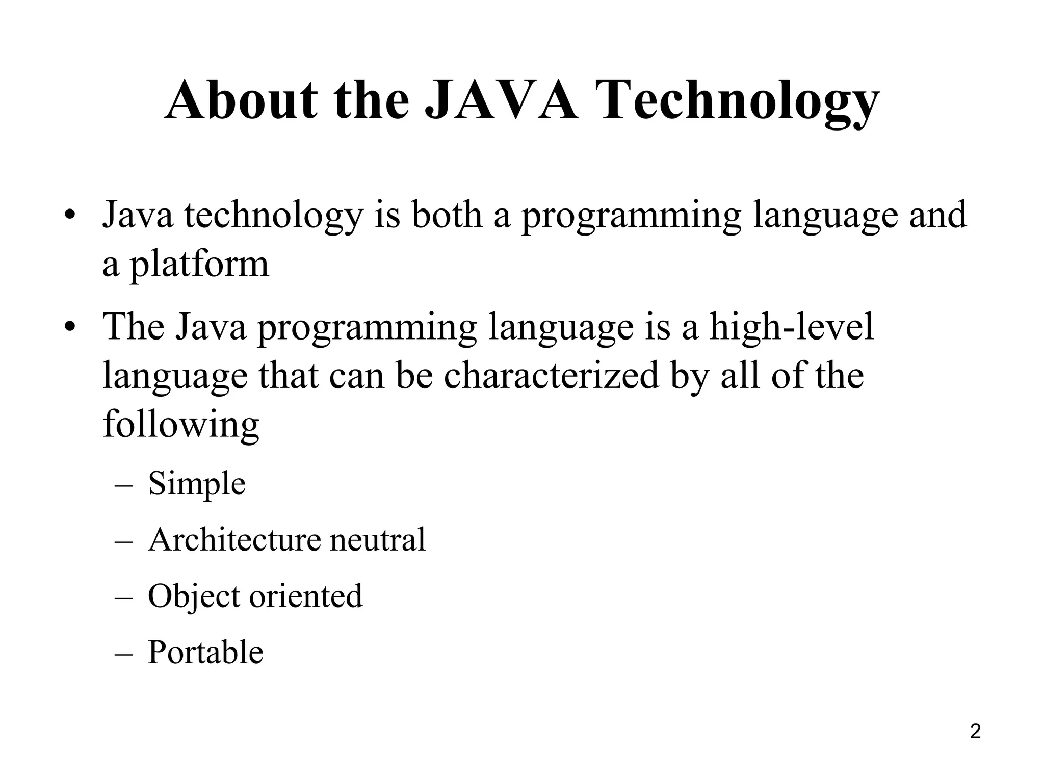 2 About the JAVA Technology • Java technology is both a programming language and a platform • The Java programming language is a high-level language that can be characterized by all of the following – Simple – Architecture neutral – Object oriented – Portable 