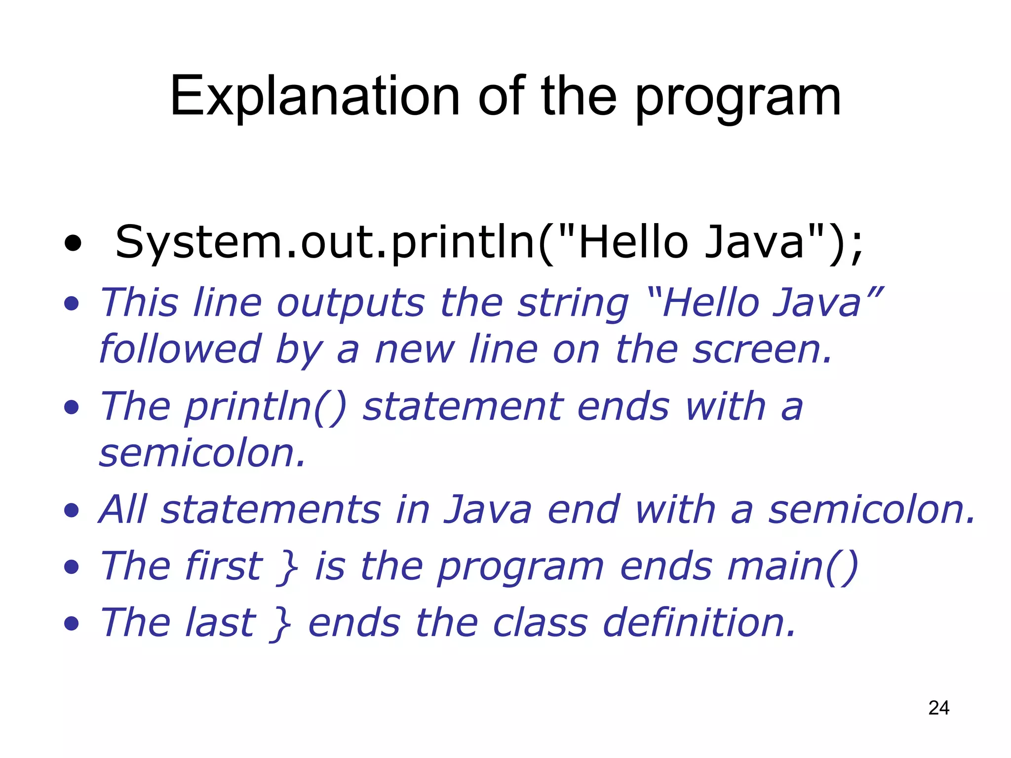 24 Explanation of the program • System.out.println("Hello Java"); • This line outputs the string “Hello Java” followed by a new line on the screen. • The println() statement ends with a semicolon. • All statements in Java end with a semicolon. • The first } is the program ends main() • The last } ends the class definition. 