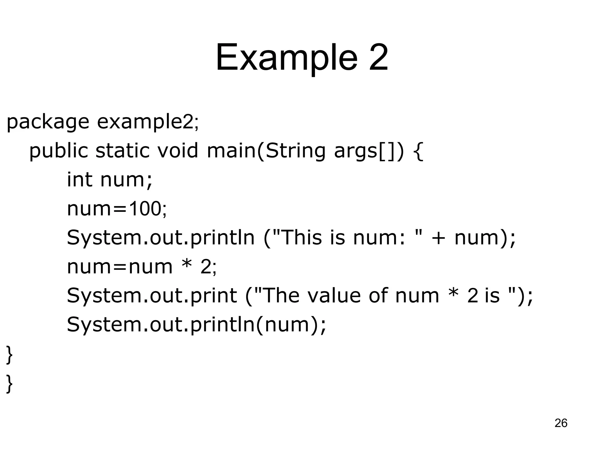 26 Example 2 package example2; public static void main(String args[]) { int num; num=100; System.out.println ("This is num: " + num); num=num * 2; System.out.print ("The value of num * 2 is "); System.out.println(num); } } 