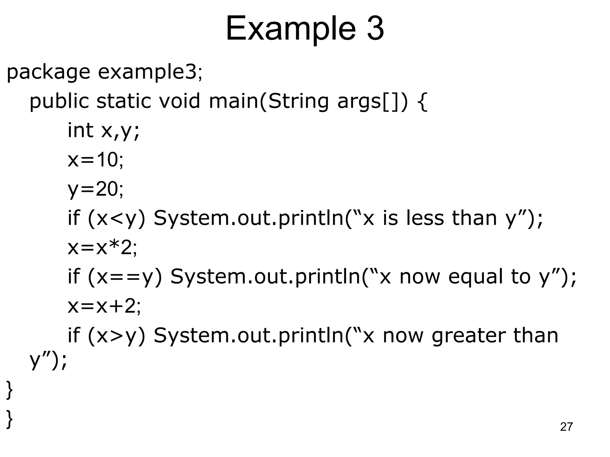 27 Example 3 package example3; public static void main(String args[]) { int x,y; x=10; y=20; if (x<y) System.out.println(“x is less than y”); x=x*2; if (x==y) System.out.println(“x now equal to y”); x=x+2; if (x>y) System.out.println(“x now greater than y”); } } 