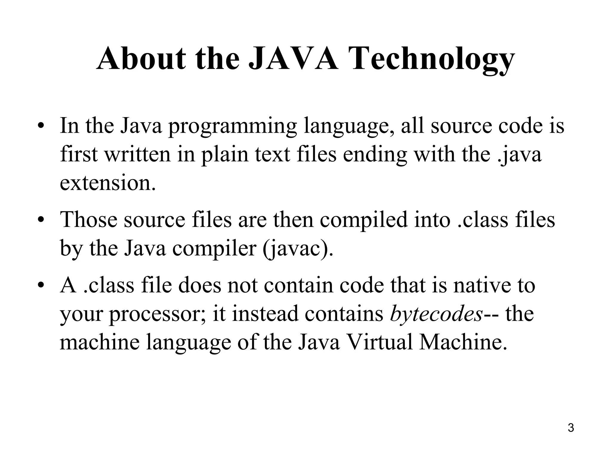 3 About the JAVA Technology • In the Java programming language, all source code is first written in plain text files ending with the .java extension. • Those source files are then compiled into .class files by the Java compiler (javac). • A .class file does not contain code that is native to your processor; it instead contains bytecodes-- the machine language of the Java Virtual Machine. 