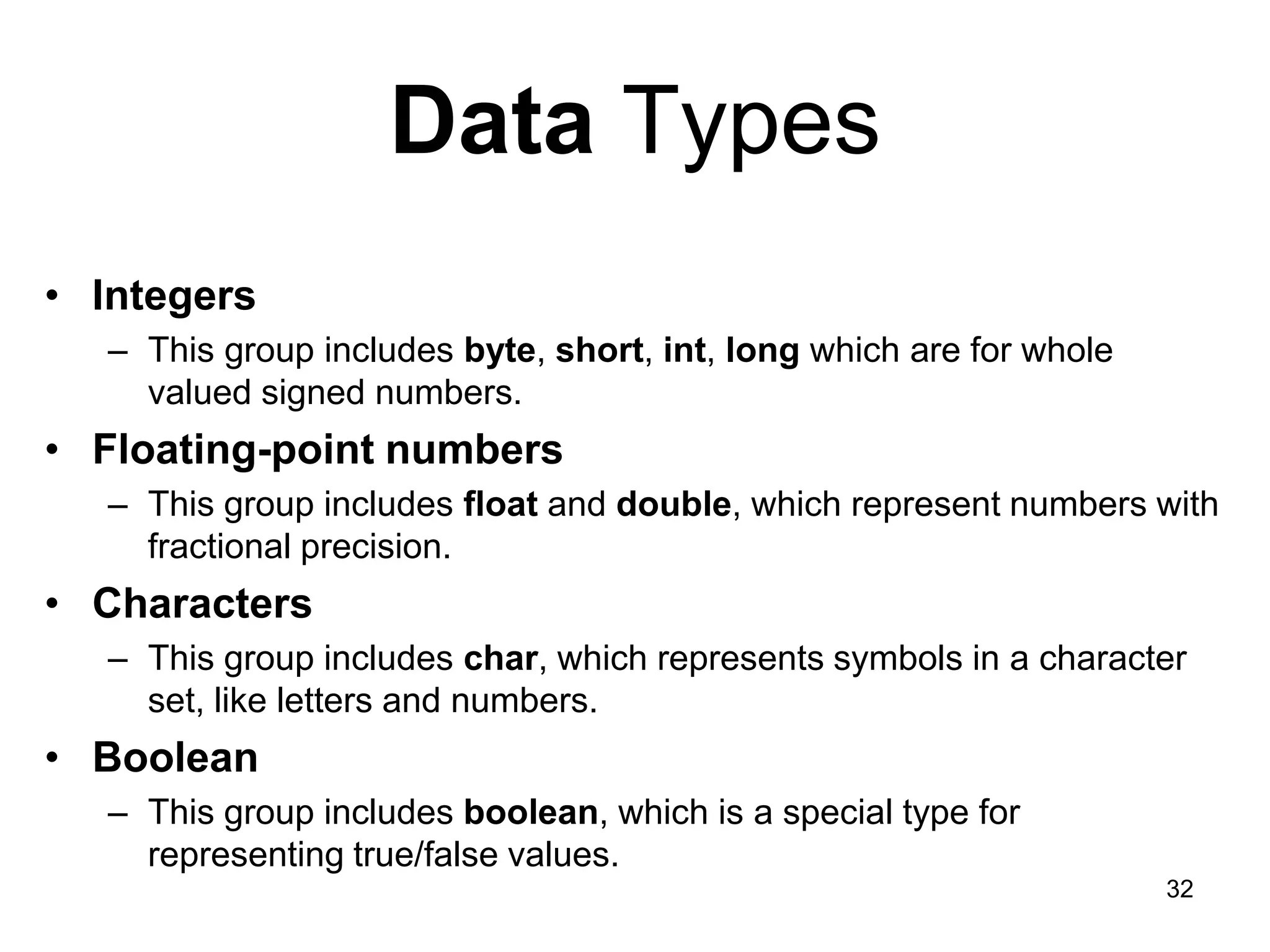 32 Data Types • Integers – This group includes byte, short, int, long which are for whole valued signed numbers. • Floating-point numbers – This group includes float and double, which represent numbers with fractional precision. • Characters – This group includes char, which represents symbols in a character set, like letters and numbers. • Boolean – This group includes boolean, which is a special type for representing true/false values. 