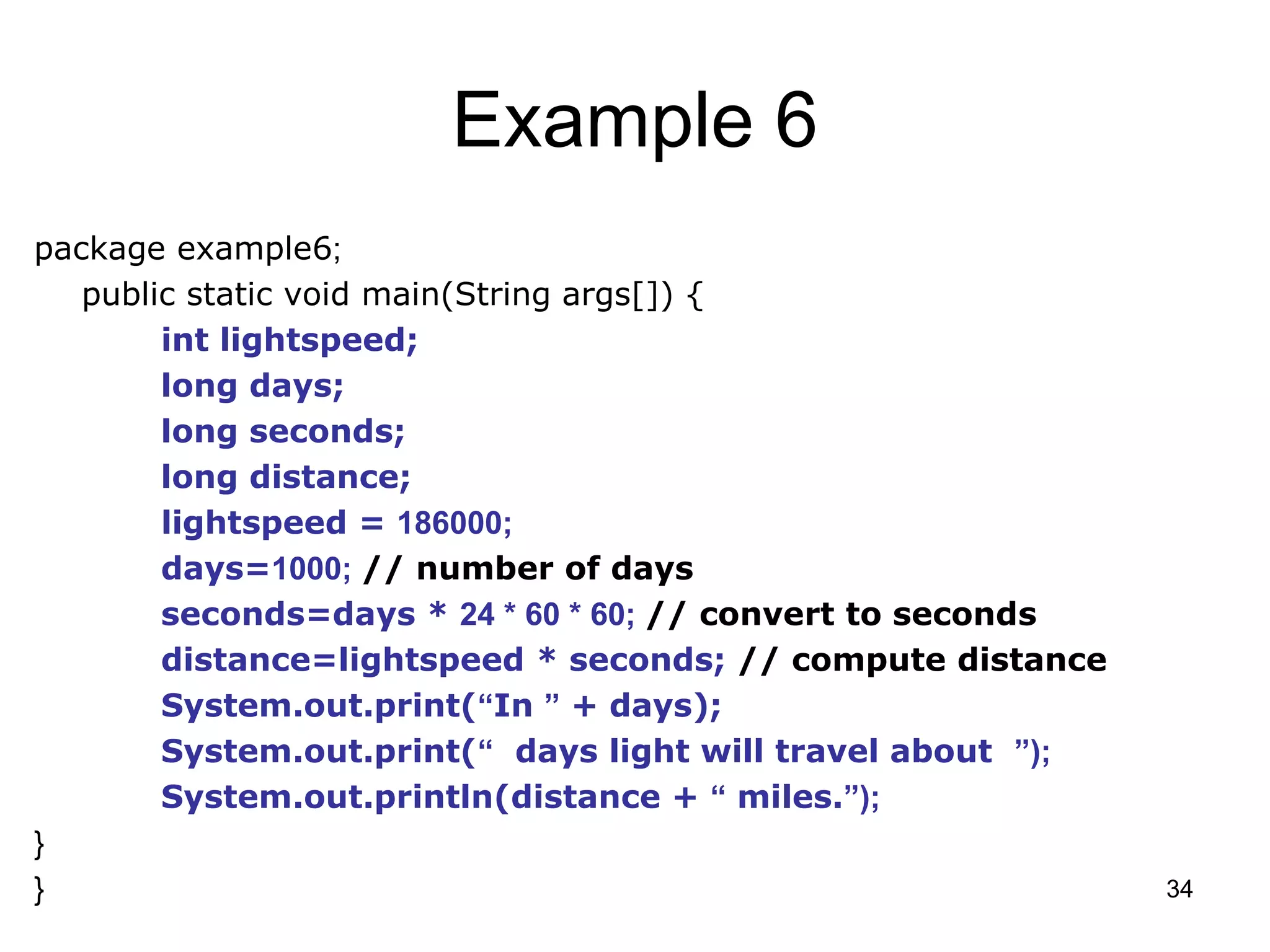 34 Example 6 package example6; public static void main(String args[]) { int lightspeed; long days; long seconds; long distance; lightspeed = 186000; days=1000; // number of days seconds=days * 24 * 60 * 60; // convert to seconds distance=lightspeed * seconds; // compute distance System.out.print(“In ” + days); System.out.print(“ days light will travel about ”); System.out.println(distance + “ miles.”); } } 