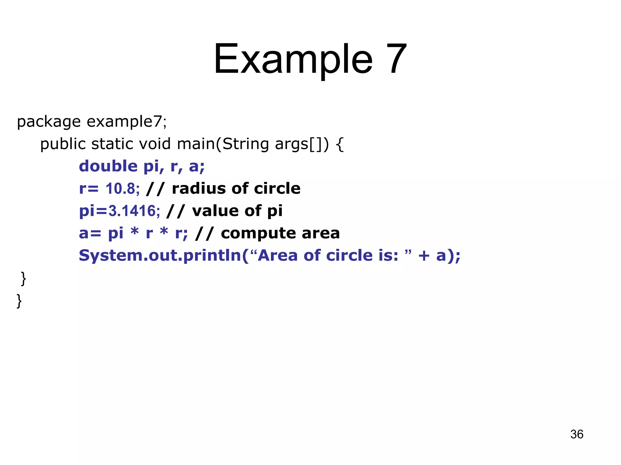 36 Example 7 package example7; public static void main(String args[]) { double pi, r, a; r= 10.8; // radius of circle pi=3.1416; // value of pi a= pi * r * r; // compute area System.out.println(“Area of circle is: ” + a); } } 