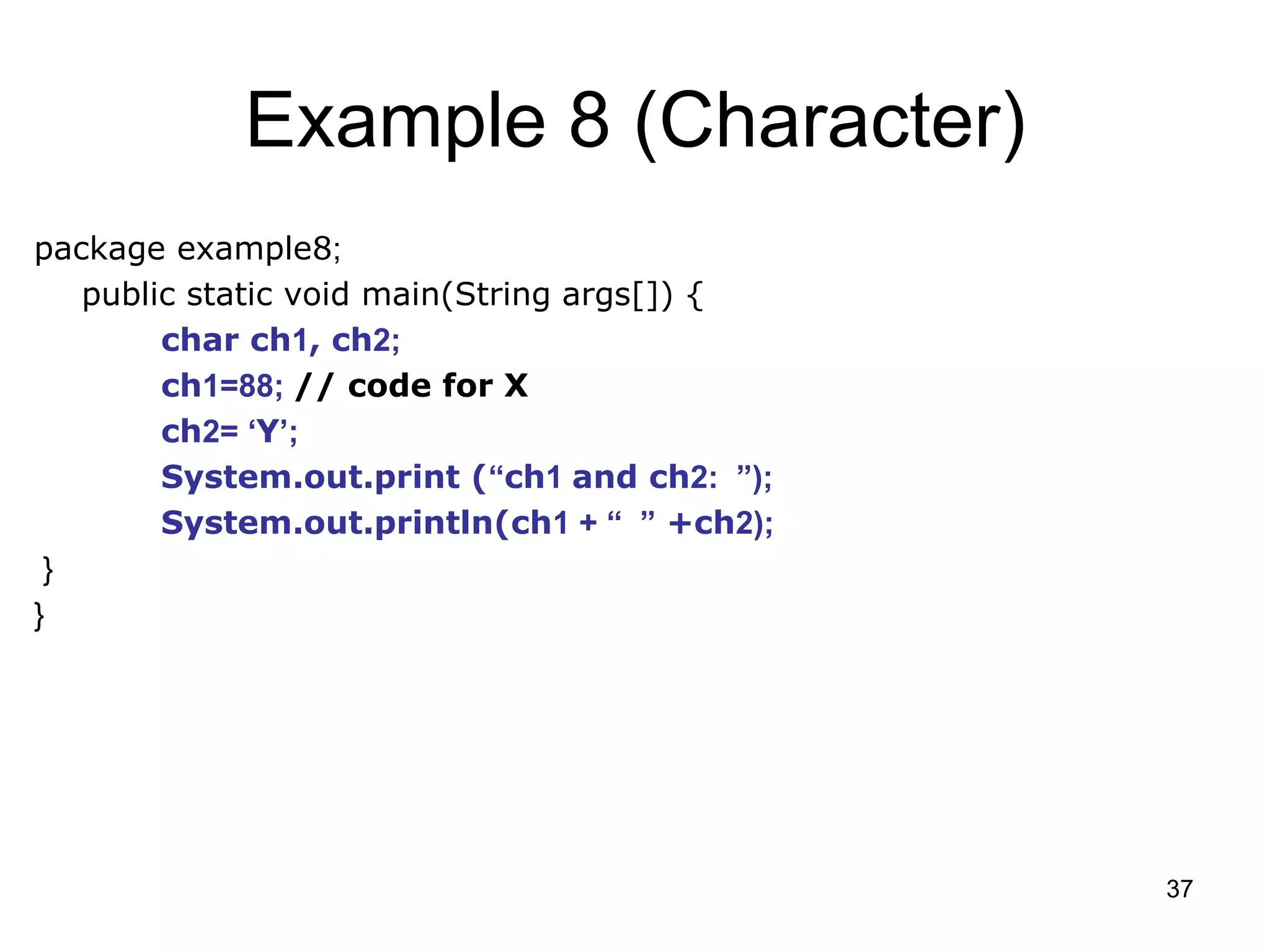 37 Example 8 (Character) package example8; public static void main(String args[]) { char ch1, ch2; ch1=88; // code for X ch2= ‘Y’; System.out.print (“ch1 and ch2: ”); System.out.println(ch1 + “ ” +ch2); } } 