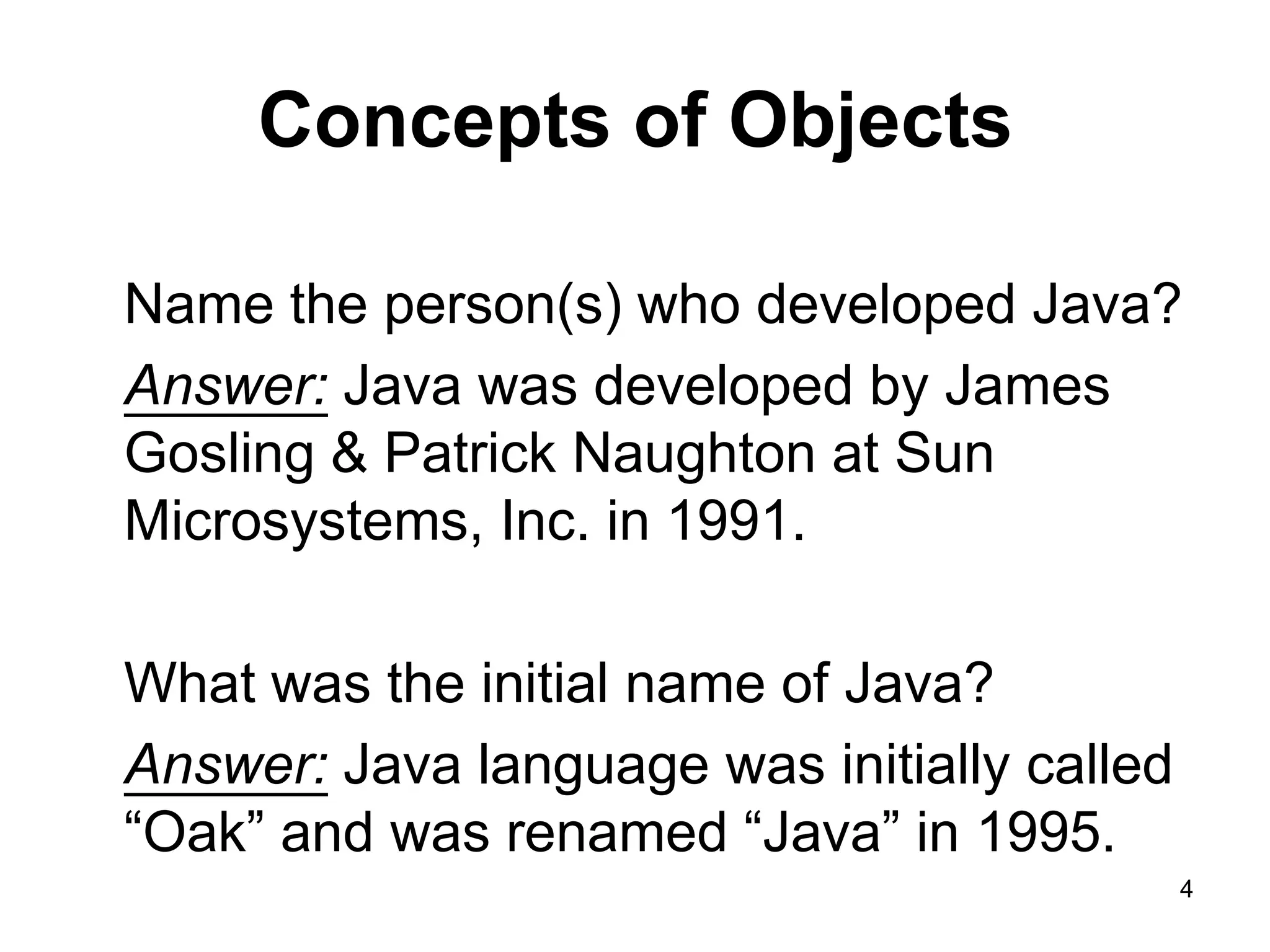 4 Concepts of Objects Name the person(s) who developed Java? Answer: Java was developed by James Gosling & Patrick Naughton at Sun Microsystems, Inc. in 1991. What was the initial name of Java? Answer: Java language was initially called “Oak” and was renamed “Java” in 1995. 