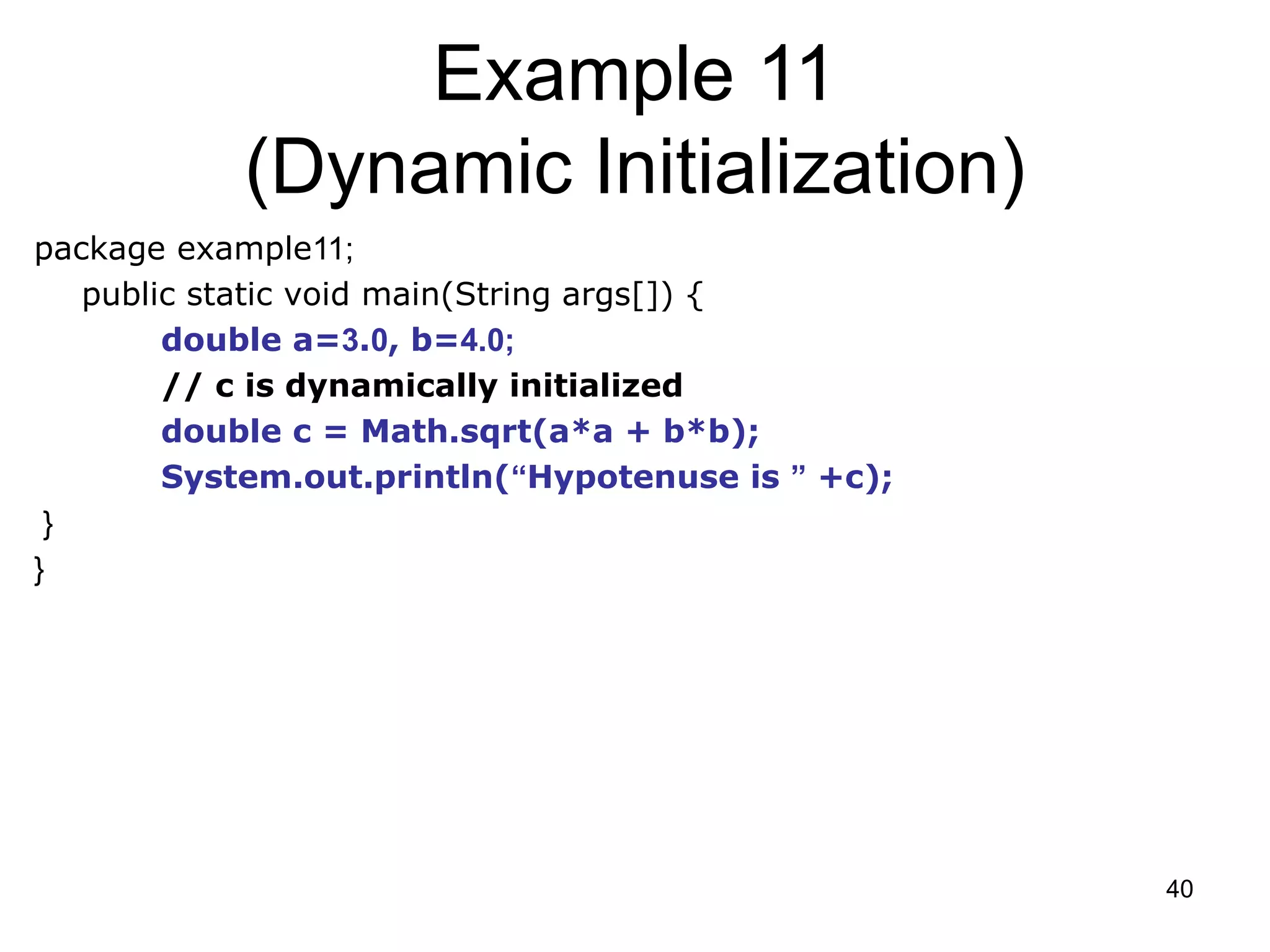 40 Example 11 (Dynamic Initialization) package example11; public static void main(String args[]) { double a=3.0, b=4.0; // c is dynamically initialized double c = Math.sqrt(a*a + b*b); System.out.println(“Hypotenuse is ” +c); } } 