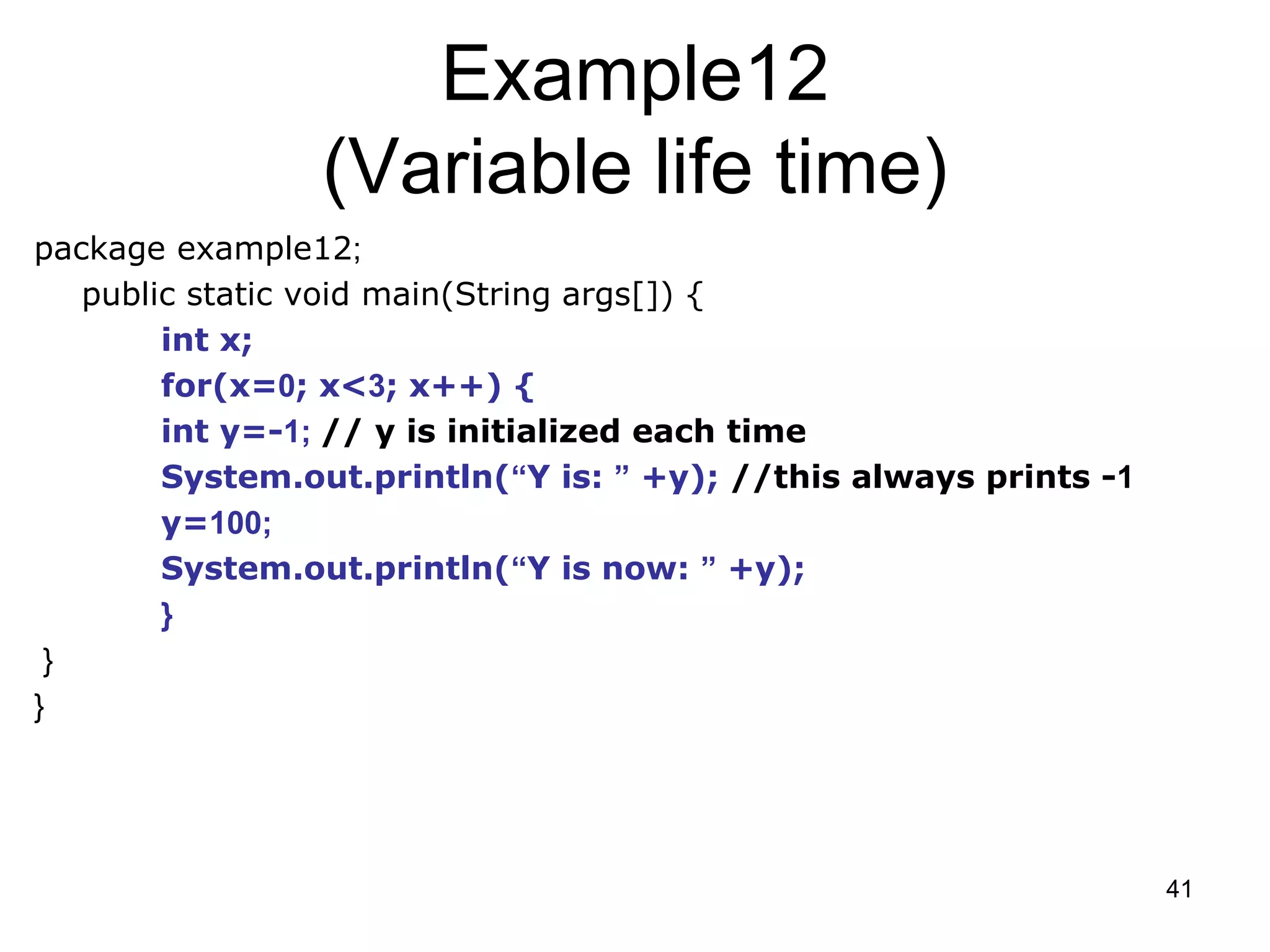 41 Example12 (Variable life time) package example12; public static void main(String args[]) { int x; for(x=0; x<3; x++) { int y=-1; // y is initialized each time System.out.println(“Y is: ” +y); //this always prints -1 y=100; System.out.println(“Y is now: ” +y); } } } 