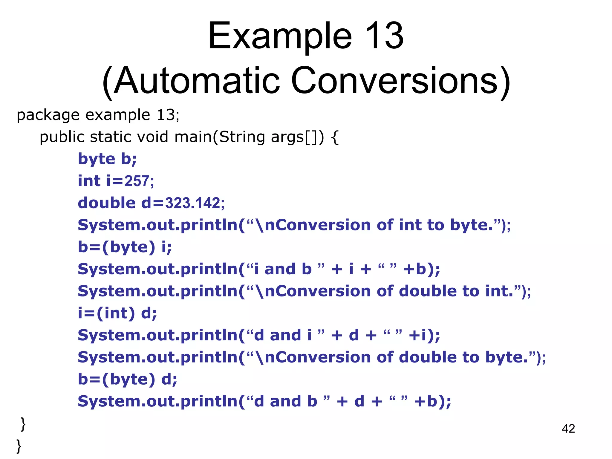42 Example 13 (Automatic Conversions) package example 13; public static void main(String args[]) { byte b; int i=257; double d=323.142; System.out.println(“nConversion of int to byte.”); b=(byte) i; System.out.println(“i and b ” + i + “ ” +b); System.out.println(“nConversion of double to int.”); i=(int) d; System.out.println(“d and i ” + d + “ ” +i); System.out.println(“nConversion of double to byte.”); b=(byte) d; System.out.println(“d and b ” + d + “ ” +b); } } 