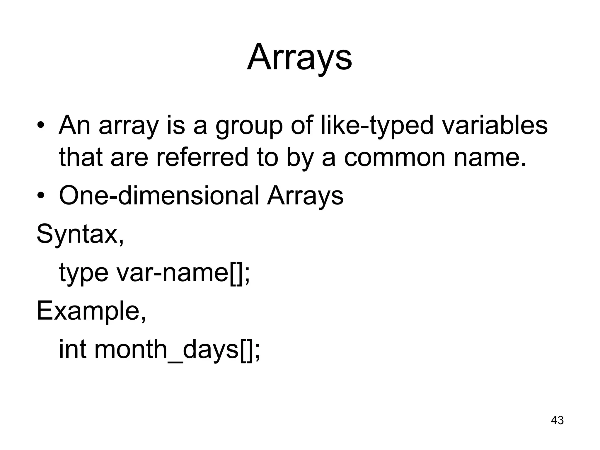 43 Arrays • An array is a group of like-typed variables that are referred to by a common name. • One-dimensional Arrays Syntax, type var-name[]; Example, int month_days[]; 
