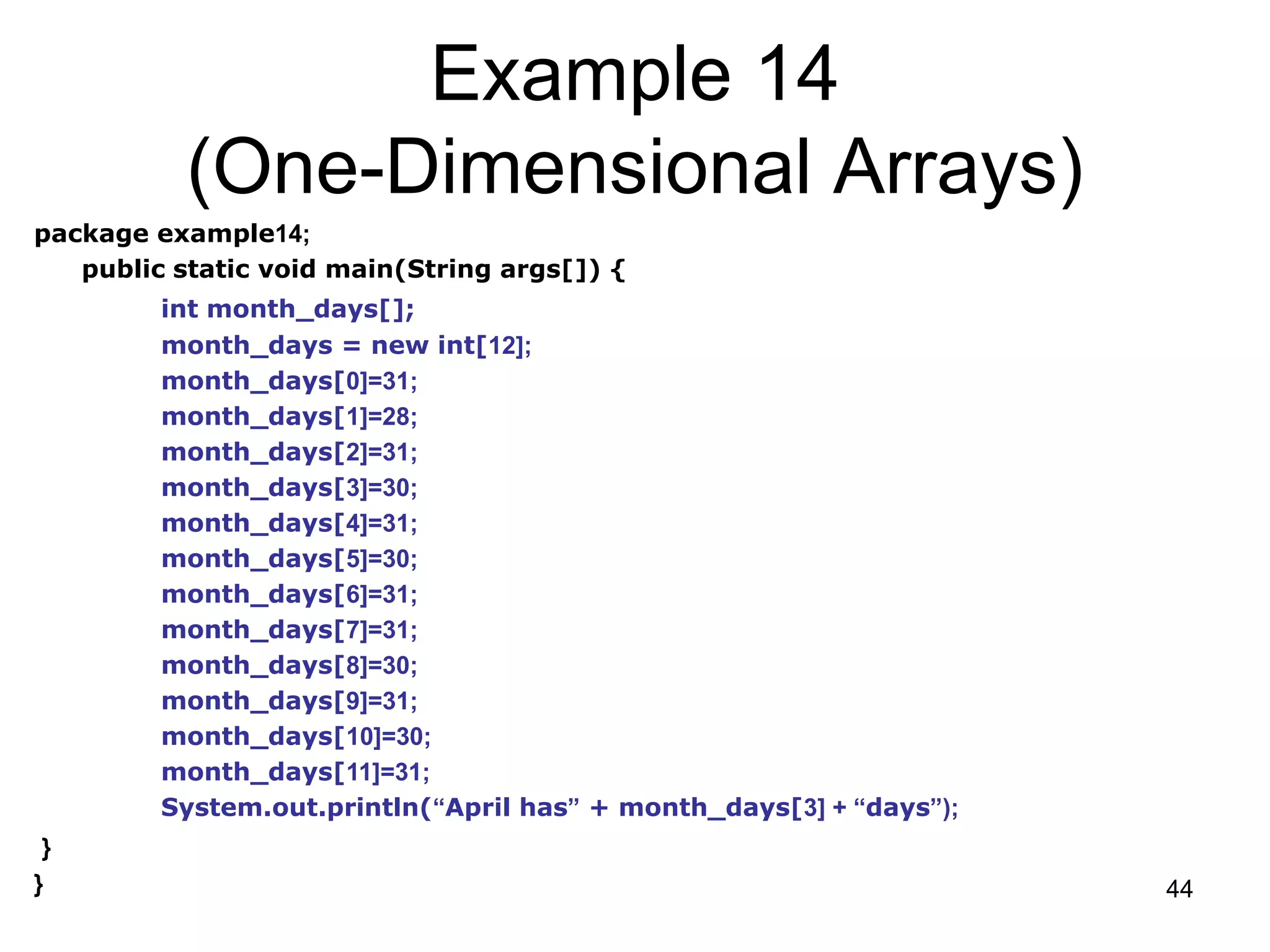 44 Example 14 (One-Dimensional Arrays) package example14; public static void main(String args[]) { int month_days[]; month_days = new int[12]; month_days[0]=31; month_days[1]=28; month_days[2]=31; month_days[3]=30; month_days[4]=31; month_days[5]=30; month_days[6]=31; month_days[7]=31; month_days[8]=30; month_days[9]=31; month_days[10]=30; month_days[11]=31; System.out.println(“April has” + month_days[3] + “days”); } } 