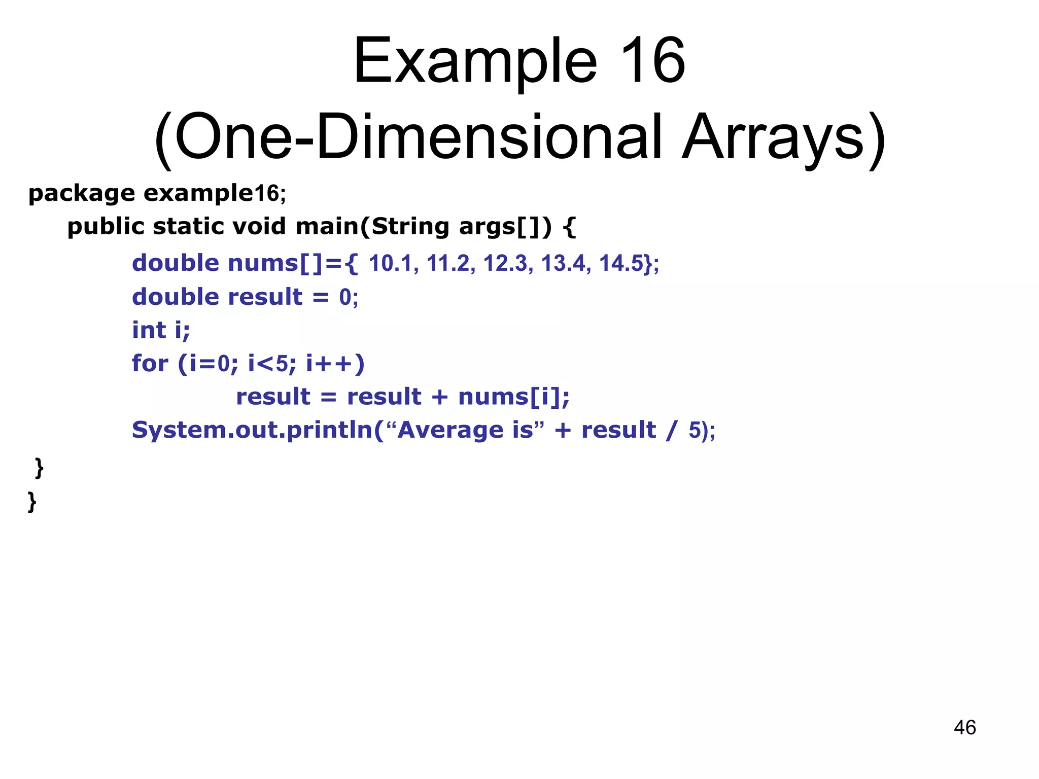 46 Example 16 (One-Dimensional Arrays) package example16; public static void main(String args[]) { double nums[]={ 10.1, 11.2, 12.3, 13.4, 14.5}; double result = 0; int i; for (i=0; i<5; i++) result = result + nums[i]; System.out.println(“Average is” + result / 5); } } 