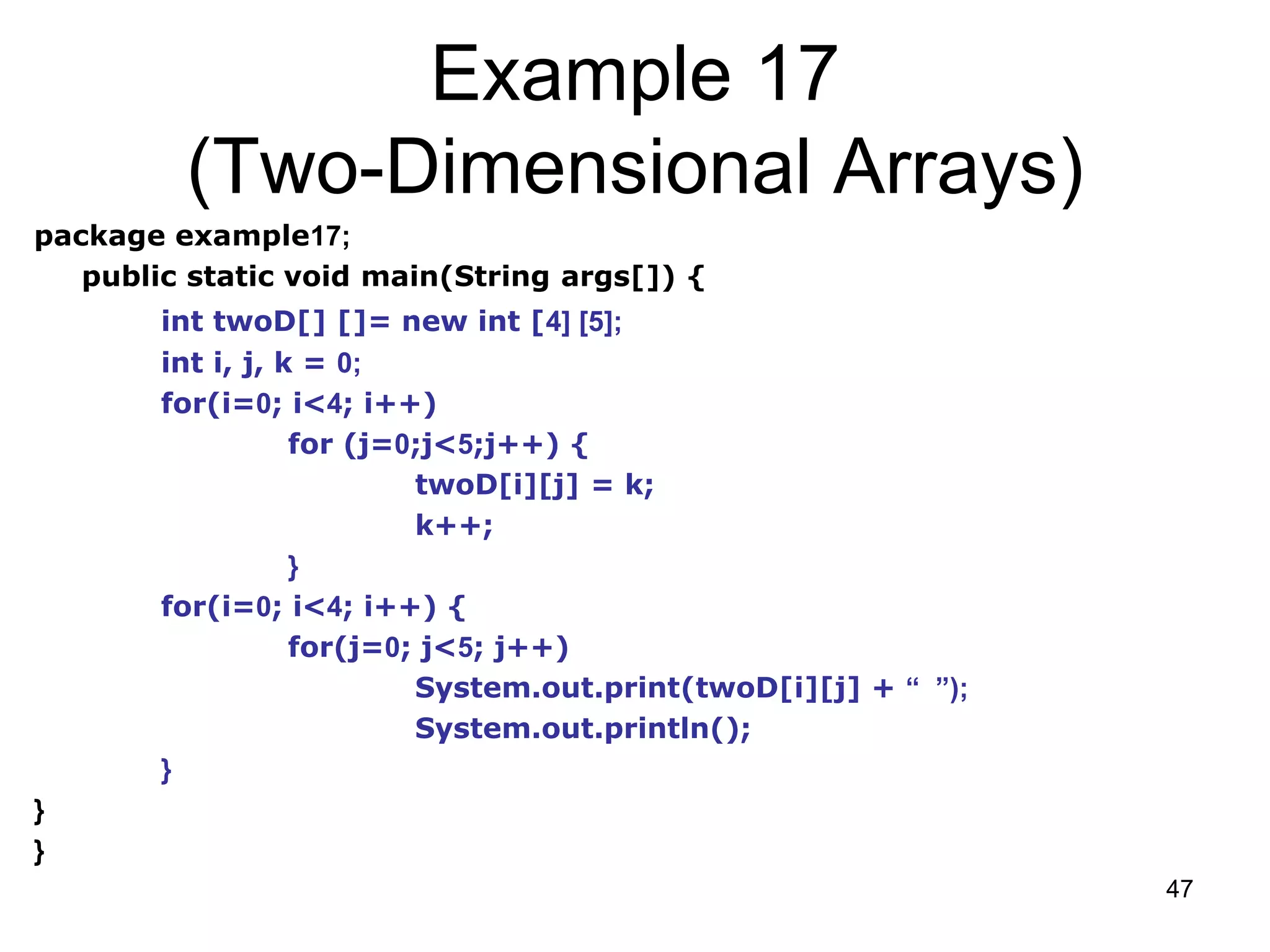 47 Example 17 (Two-Dimensional Arrays) package example17; public static void main(String args[]) { int twoD[] []= new int [4] [5]; int i, j, k = 0; for(i=0; i<4; i++) for (j=0;j<5;j++) { twoD[i][j] = k; k++; } for(i=0; i<4; i++) { for(j=0; j<5; j++) System.out.print(twoD[i][j] + “ ”); System.out.println(); } } } 