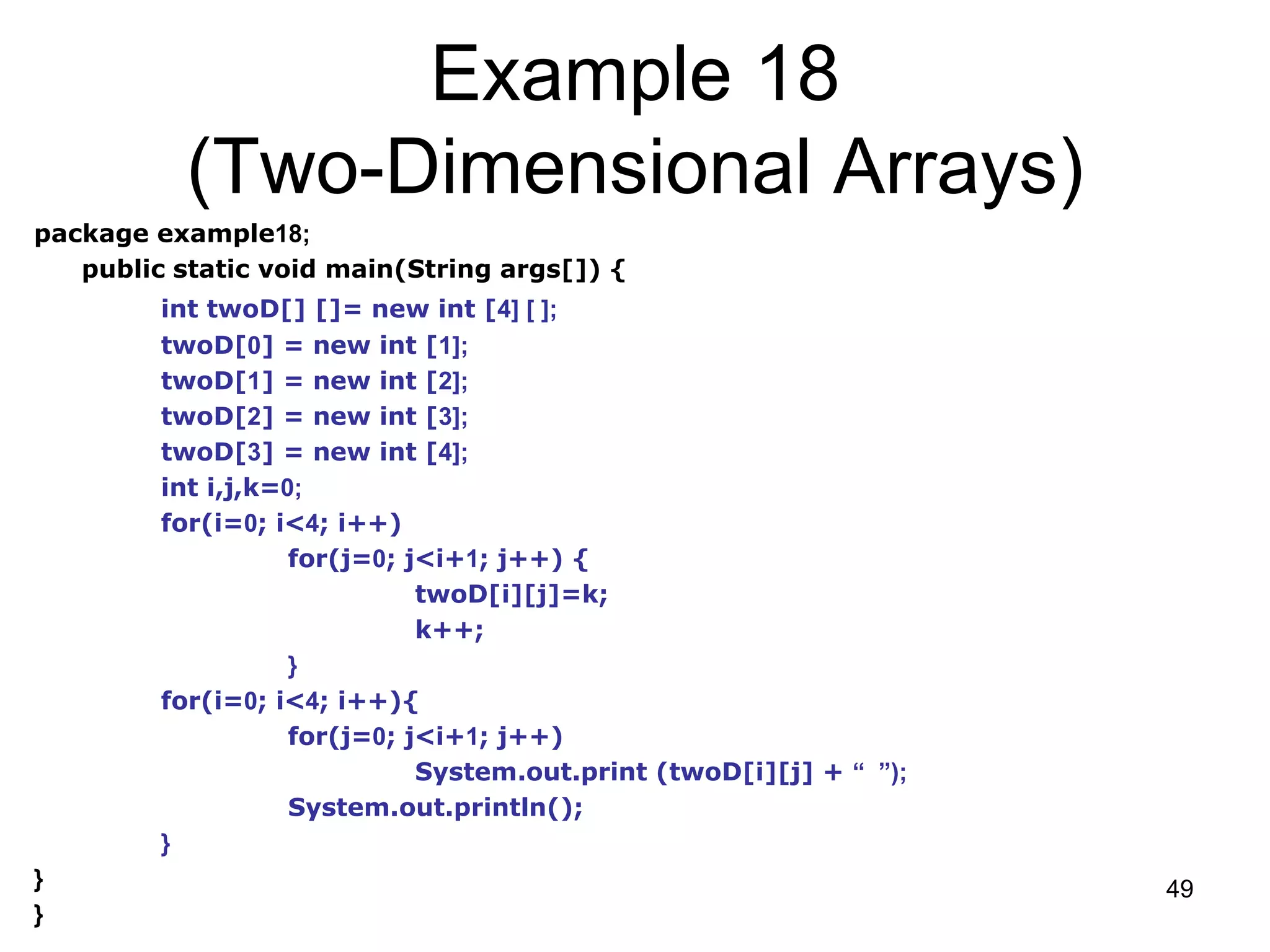 49 Example 18 (Two-Dimensional Arrays) package example18; public static void main(String args[]) { int twoD[] []= new int [4] [ ]; twoD[0] = new int [1]; twoD[1] = new int [2]; twoD[2] = new int [3]; twoD[3] = new int [4]; int i,j,k=0; for(i=0; i<4; i++) for(j=0; j<i+1; j++) { twoD[i][j]=k; k++; } for(i=0; i<4; i++){ for(j=0; j<i+1; j++) System.out.print (twoD[i][j] + “ ”); System.out.println(); } } } 