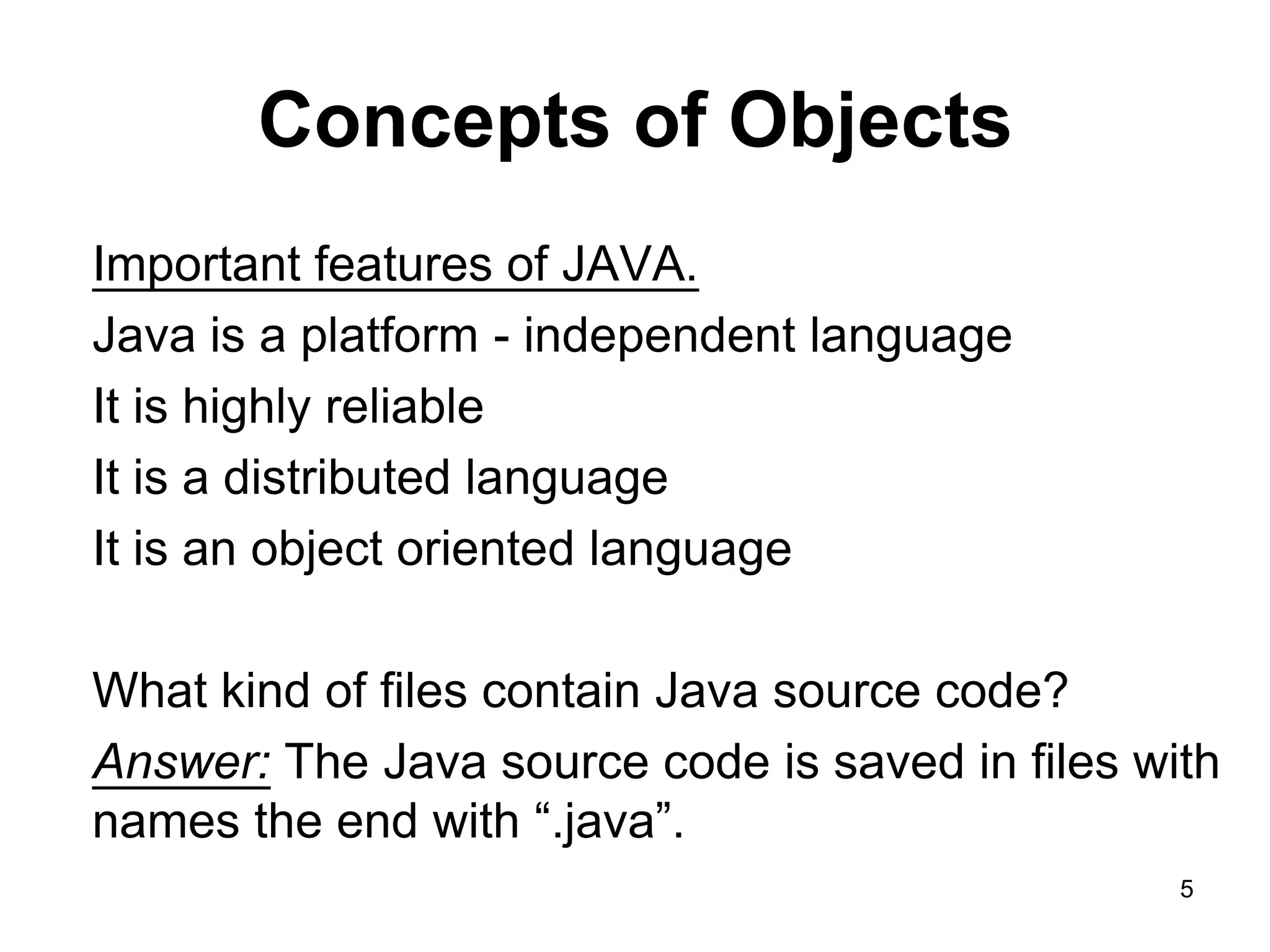 5 Concepts of Objects Important features of JAVA. Java is a platform - independent language It is highly reliable It is a distributed language It is an object oriented language What kind of files contain Java source code? Answer: The Java source code is saved in files with names the end with “.java”. 