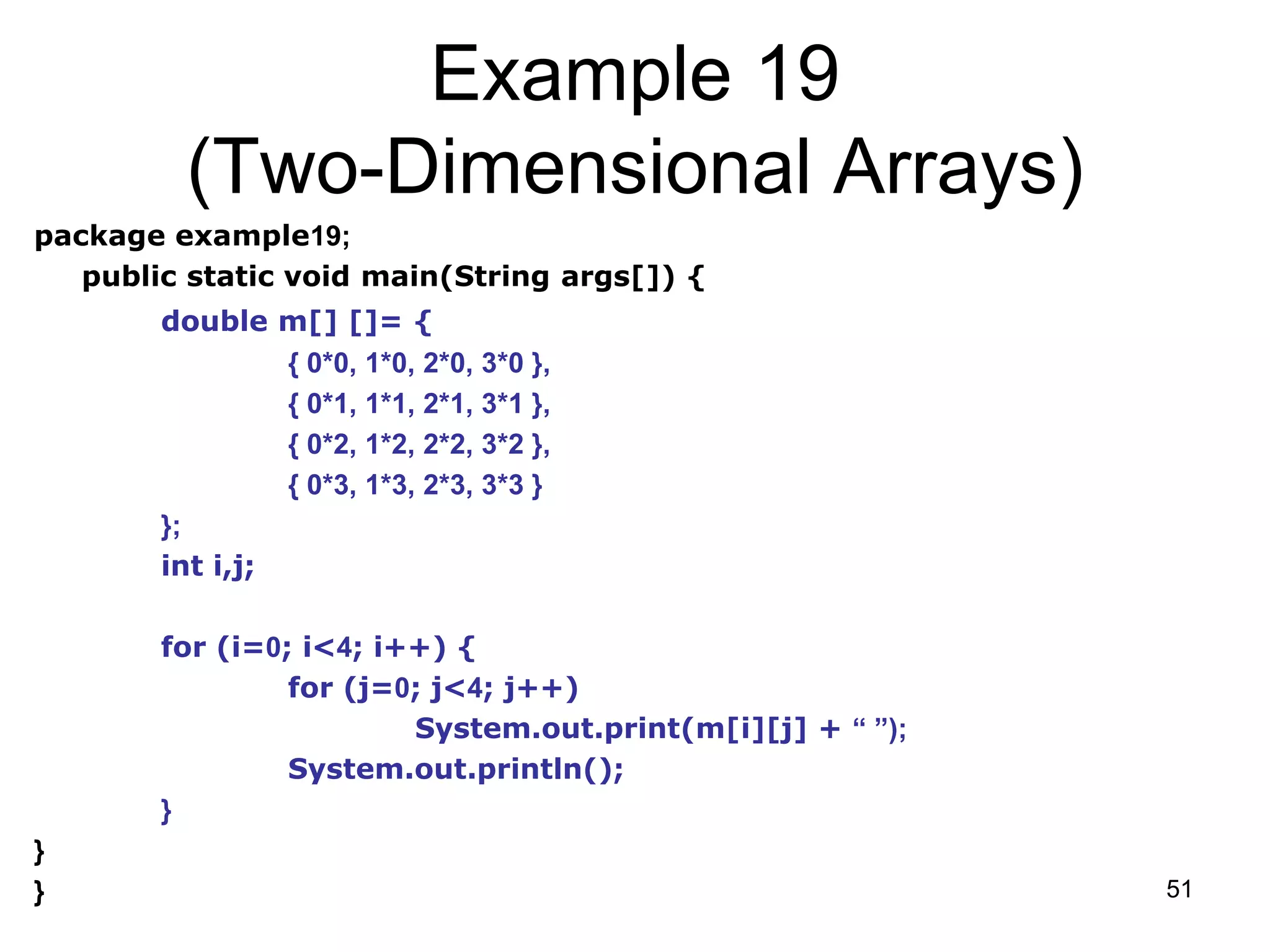 51 Example 19 (Two-Dimensional Arrays) package example19; public static void main(String args[]) { double m[] []= { { 0*0, 1*0, 2*0, 3*0 }, { 0*1, 1*1, 2*1, 3*1 }, { 0*2, 1*2, 2*2, 3*2 }, { 0*3, 1*3, 2*3, 3*3 } }; int i,j; for (i=0; i<4; i++) { for (j=0; j<4; j++) System.out.print(m[i][j] + “ ”); System.out.println(); } } } 