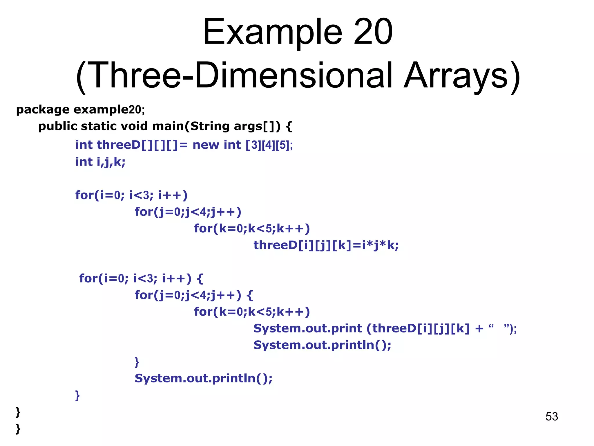 53 Example 20 (Three-Dimensional Arrays) package example20; public static void main(String args[]) { int threeD[][][]= new int [3][4][5]; int i,j,k; for(i=0; i<3; i++) for(j=0;j<4;j++) for(k=0;k<5;k++) threeD[i][j][k]=i*j*k; for(i=0; i<3; i++) { for(j=0;j<4;j++) { for(k=0;k<5;k++) System.out.print (threeD[i][j][k] + “ ”); System.out.println(); } System.out.println(); } } } 