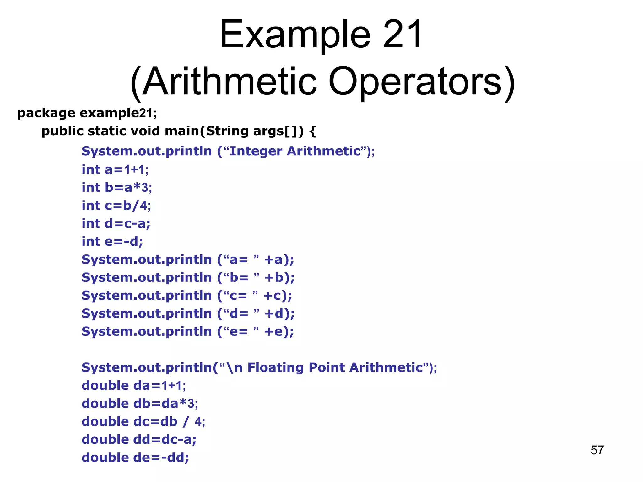 57 Example 21 (Arithmetic Operators) package example21; public static void main(String args[]) { System.out.println (“Integer Arithmetic”); int a=1+1; int b=a*3; int c=b/4; int d=c-a; int e=-d; System.out.println (“a= ” +a); System.out.println (“b= ” +b); System.out.println (“c= ” +c); System.out.println (“d= ” +d); System.out.println (“e= ” +e); System.out.println(“n Floating Point Arithmetic”); double da=1+1; double db=da*3; double dc=db / 4; double dd=dc-a; double de=-dd; 