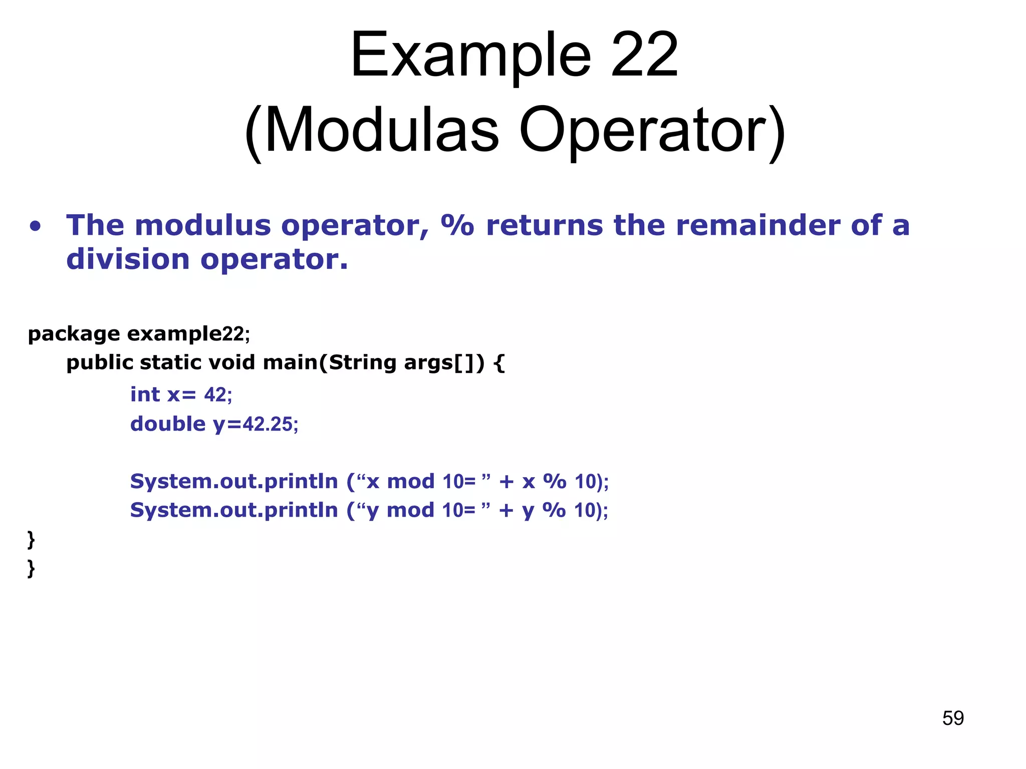 59 Example 22 (Modulas Operator) • The modulus operator, % returns the remainder of a division operator. package example22; public static void main(String args[]) { int x= 42; double y=42.25; System.out.println (“x mod 10= ” + x % 10); System.out.println (“y mod 10= ” + y % 10); } } 