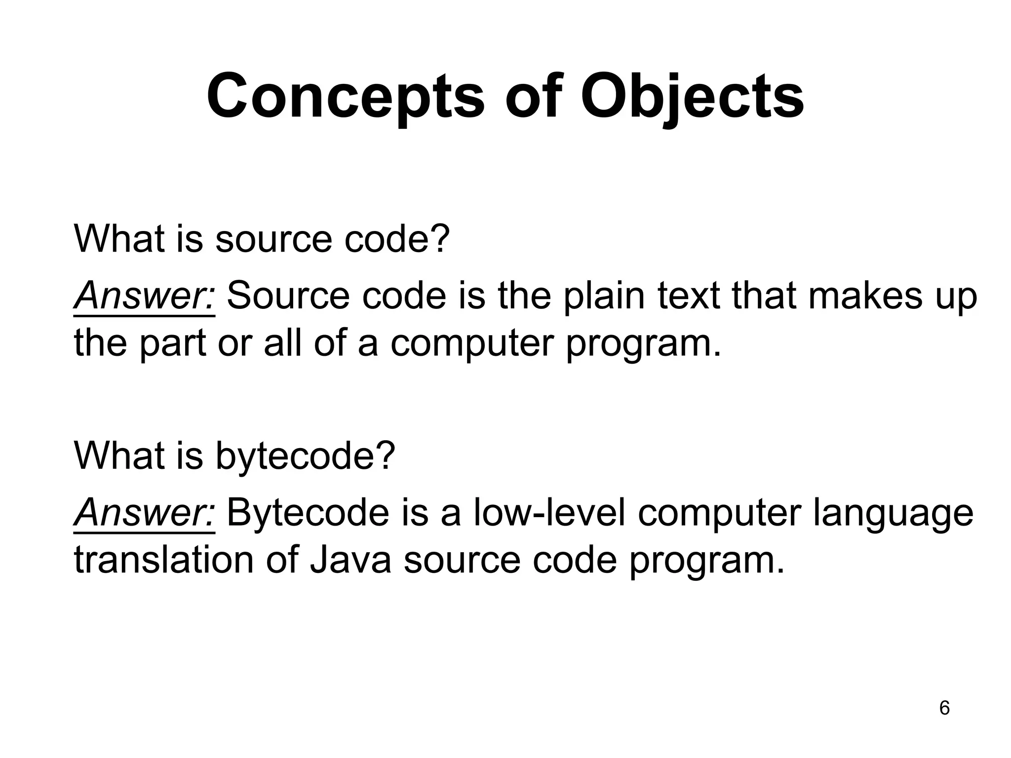 6 Concepts of Objects What is source code? Answer: Source code is the plain text that makes up the part or all of a computer program. What is bytecode? Answer: Bytecode is a low-level computer language translation of Java source code program. 