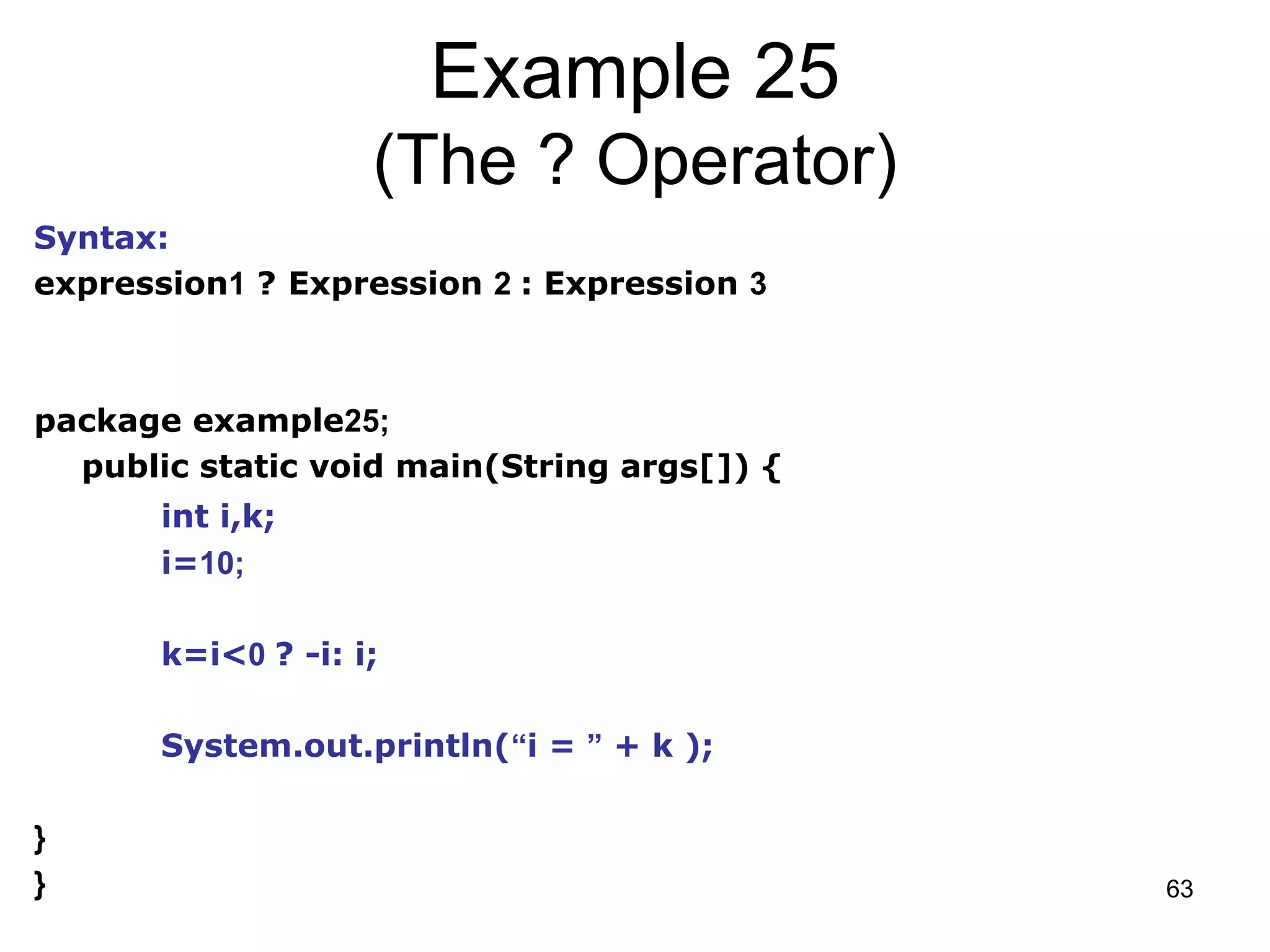 63 Example 25 (The ? Operator) Syntax: expression1 ? Expression 2 : Expression 3 package example25; public static void main(String args[]) { int i,k; i=10; k=i<0 ? -i: i; System.out.println(“i = ” + k ); } } 