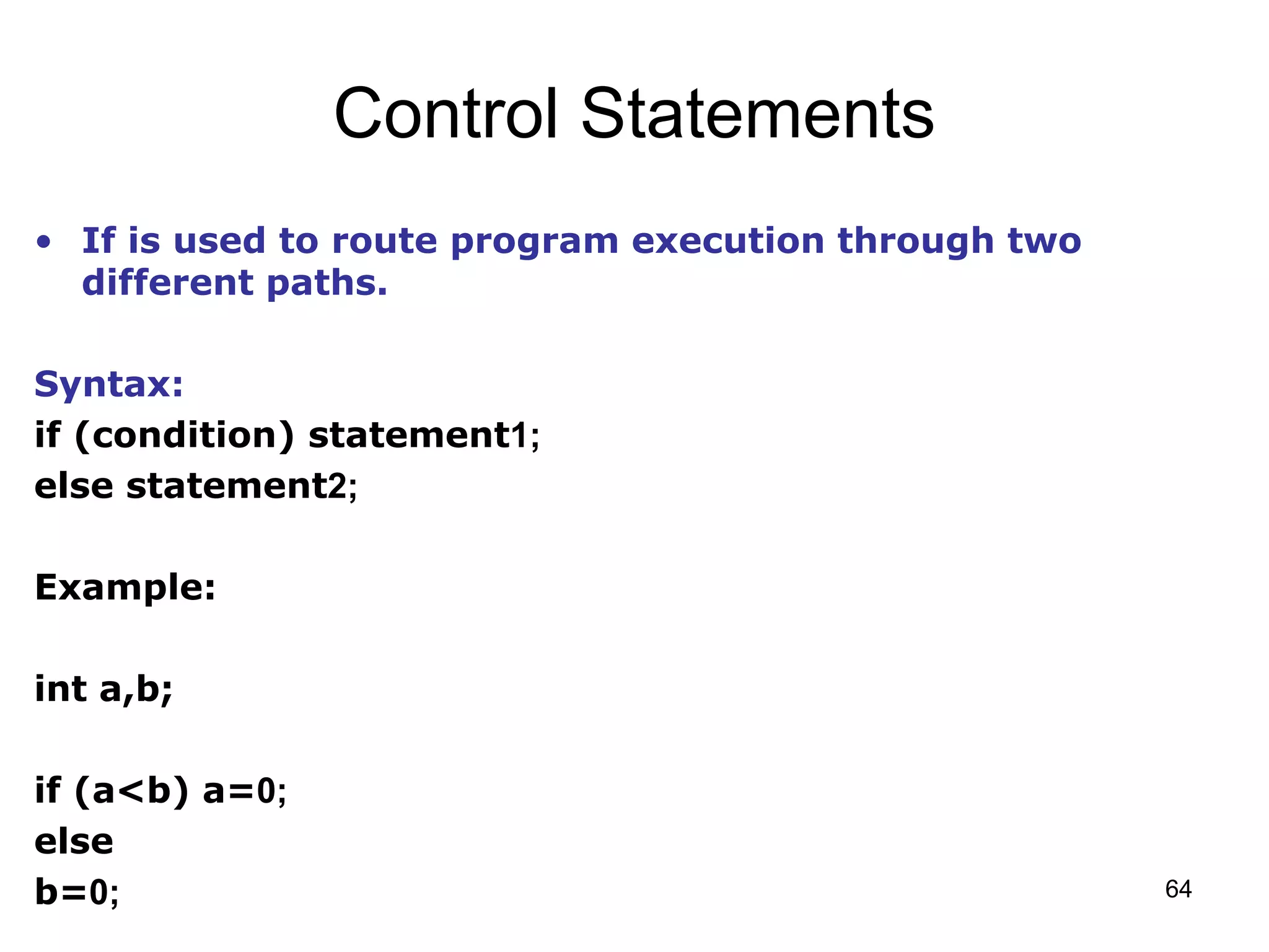 64 Control Statements • If is used to route program execution through two different paths. Syntax: if (condition) statement1; else statement2; Example: int a,b; if (a<b) a=0; else b=0; 
