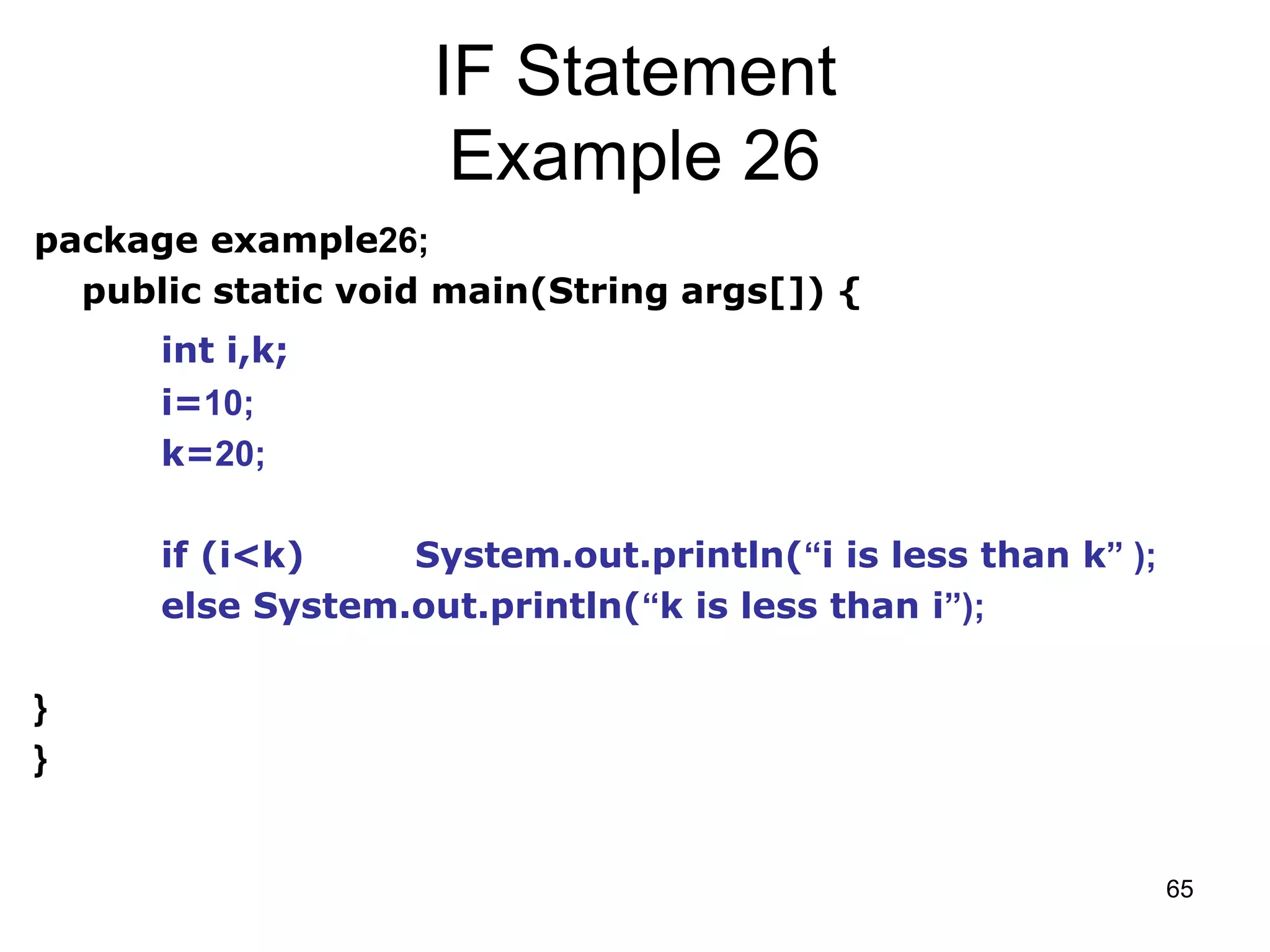 65 IF Statement Example 26 package example26; public static void main(String args[]) { int i,k; i=10; k=20; if (i<k) System.out.println(“i is less than k” ); else System.out.println(“k is less than i”); } } 
