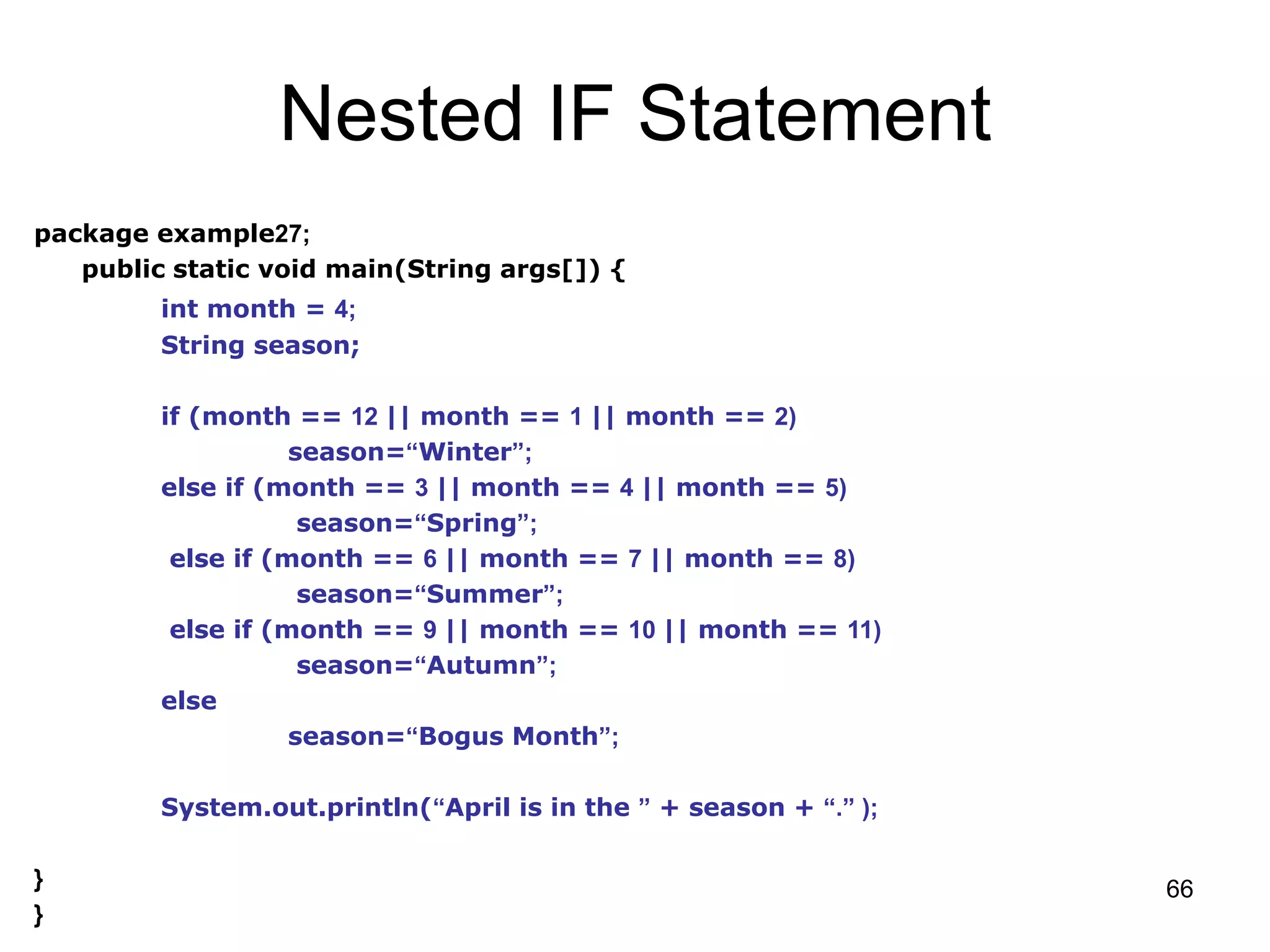 66 Nested IF Statement package example27; public static void main(String args[]) { int month = 4; String season; if (month == 12 || month == 1 || month == 2) season=“Winter”; else if (month == 3 || month == 4 || month == 5) season=“Spring”; else if (month == 6 || month == 7 || month == 8) season=“Summer”; else if (month == 9 || month == 10 || month == 11) season=“Autumn”; else season=“Bogus Month”; System.out.println(“April is in the ” + season + “.” ); } } 