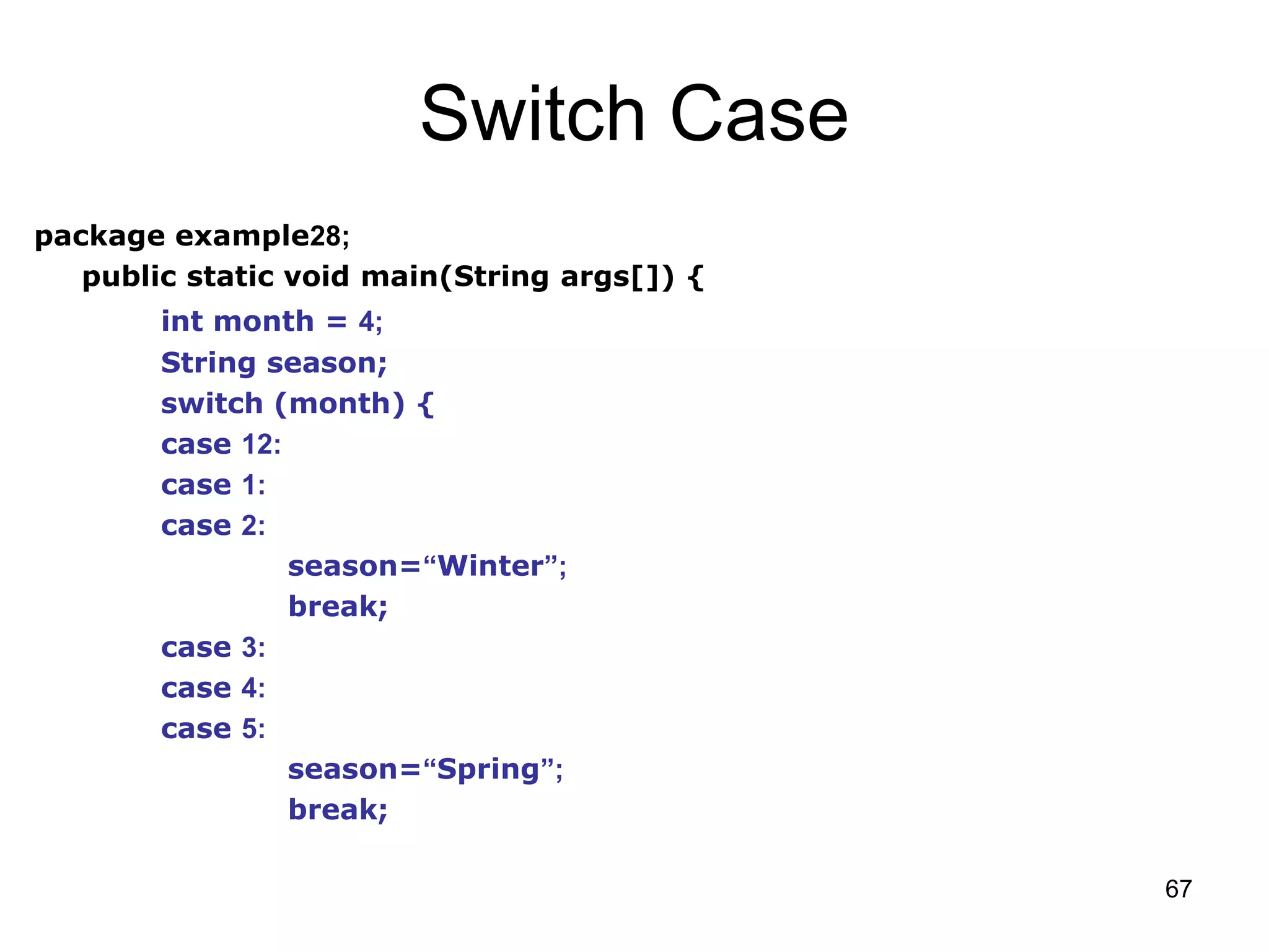 67 Switch Case package example28; public static void main(String args[]) { int month = 4; String season; switch (month) { case 12: case 1: case 2: season=“Winter”; break; case 3: case 4: case 5: season=“Spring”; break; 