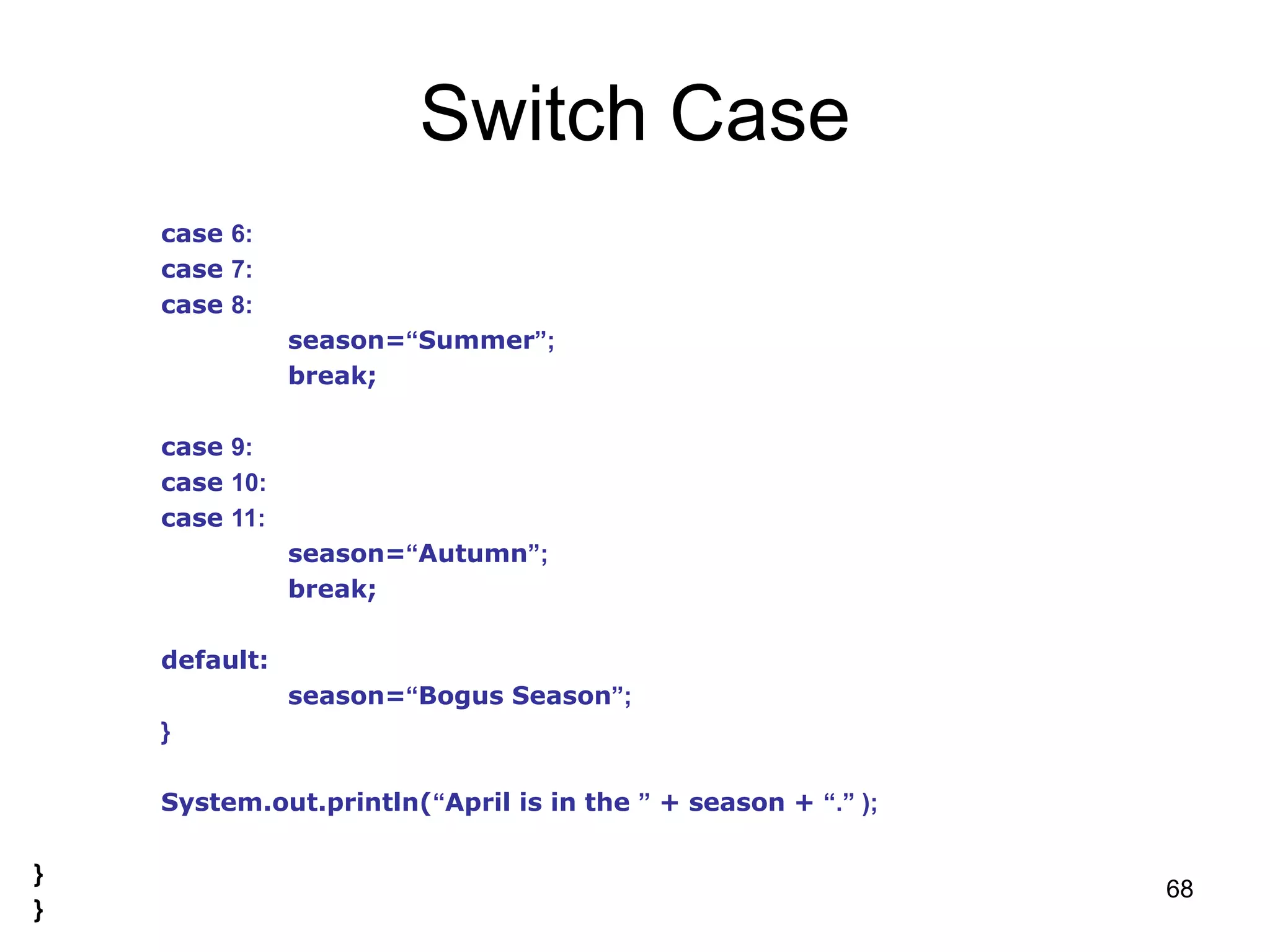 68 Switch Case case 6: case 7: case 8: season=“Summer”; break; case 9: case 10: case 11: season=“Autumn”; break; default: season=“Bogus Season”; } System.out.println(“April is in the ” + season + “.” ); } } 