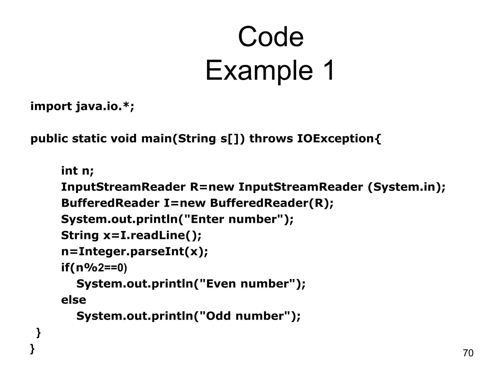 70 Code Example 1 import java.io.*; public static void main(String s[]) throws IOException{ int n; InputStreamReader R=new InputStreamReader (System.in); BufferedReader I=new BufferedReader(R); System.out.println("Enter number"); String x=I.readLine(); n=Integer.parseInt(x); if(n%2==0) System.out.println("Even number"); else System.out.println("Odd number"); } } 
