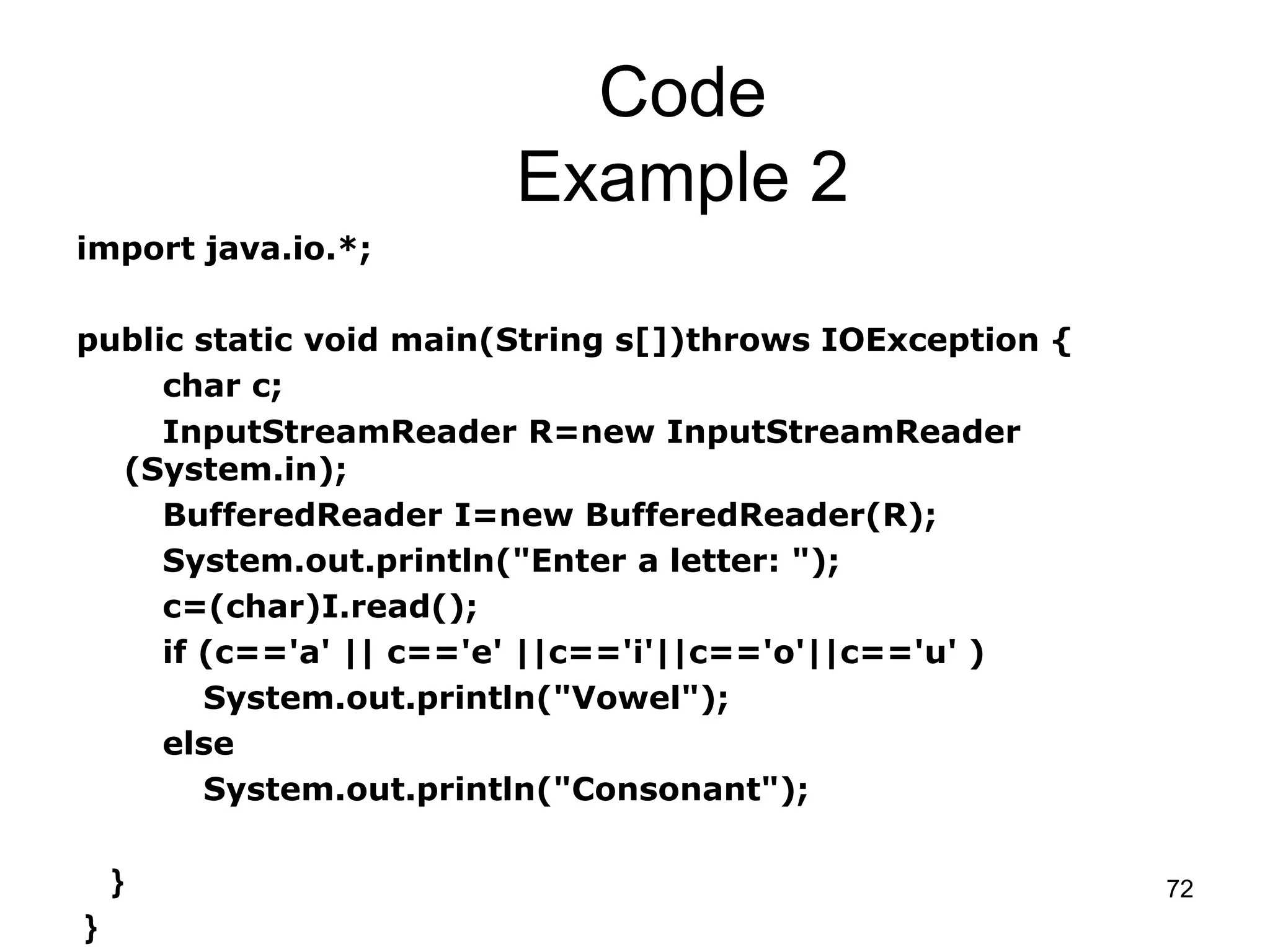 72 Code Example 2 import java.io.*; public static void main(String s[])throws IOException { char c; InputStreamReader R=new InputStreamReader (System.in); BufferedReader I=new BufferedReader(R); System.out.println("Enter a letter: "); c=(char)I.read(); if (c=='a' || c=='e' ||c=='i'||c=='o'||c=='u' ) System.out.println("Vowel"); else System.out.println("Consonant"); } } 