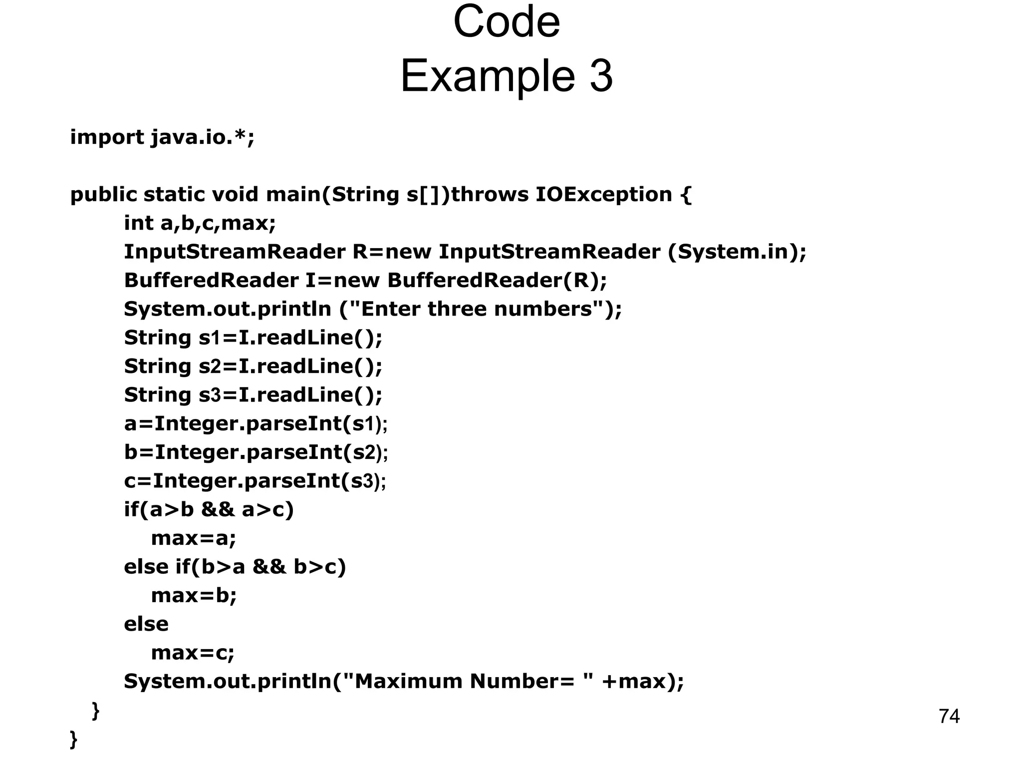 74 Code Example 3 import java.io.*; public static void main(String s[])throws IOException { int a,b,c,max; InputStreamReader R=new InputStreamReader (System.in); BufferedReader I=new BufferedReader(R); System.out.println ("Enter three numbers"); String s1=I.readLine(); String s2=I.readLine(); String s3=I.readLine(); a=Integer.parseInt(s1); b=Integer.parseInt(s2); c=Integer.parseInt(s3); if(a>b && a>c) max=a; else if(b>a && b>c) max=b; else max=c; System.out.println("Maximum Number= " +max); } } 