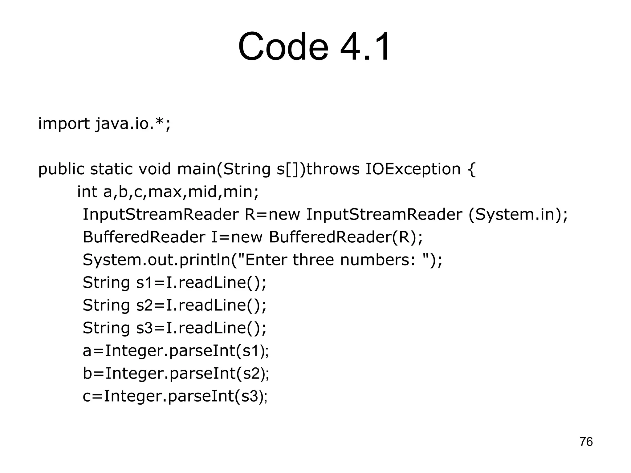 76 Code 4.1 import java.io.*; public static void main(String s[])throws IOException { int a,b,c,max,mid,min; InputStreamReader R=new InputStreamReader (System.in); BufferedReader I=new BufferedReader(R); System.out.println("Enter three numbers: "); String s1=I.readLine(); String s2=I.readLine(); String s3=I.readLine(); a=Integer.parseInt(s1); b=Integer.parseInt(s2); c=Integer.parseInt(s3); 
