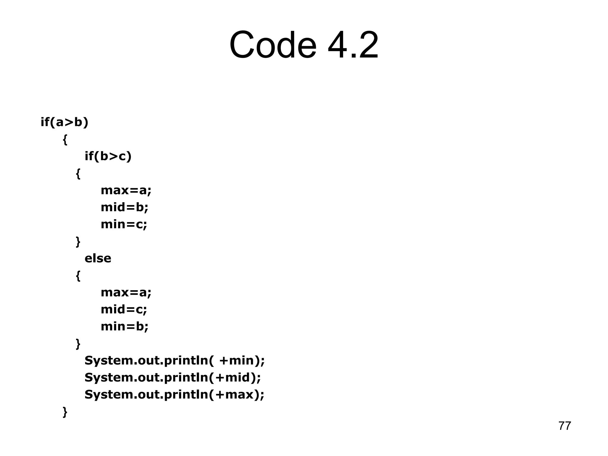 77 Code 4.2 if(a>b) { if(b>c) { max=a; mid=b; min=c; } else { max=a; mid=c; min=b; } System.out.println( +min); System.out.println(+mid); System.out.println(+max); } 