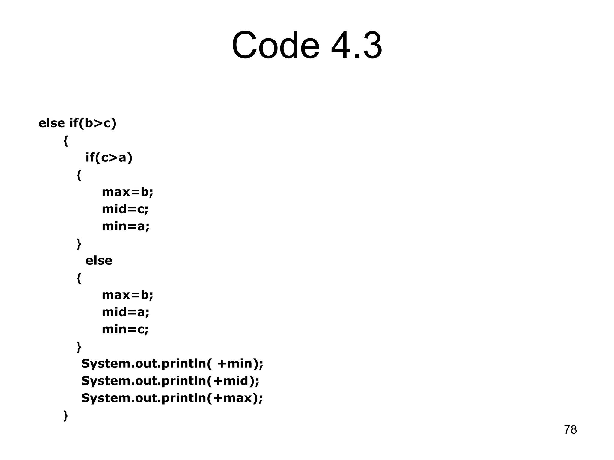 78 Code 4.3 else if(b>c) { if(c>a) { max=b; mid=c; min=a; } else { max=b; mid=a; min=c; } System.out.println( +min); System.out.println(+mid); System.out.println(+max); } 