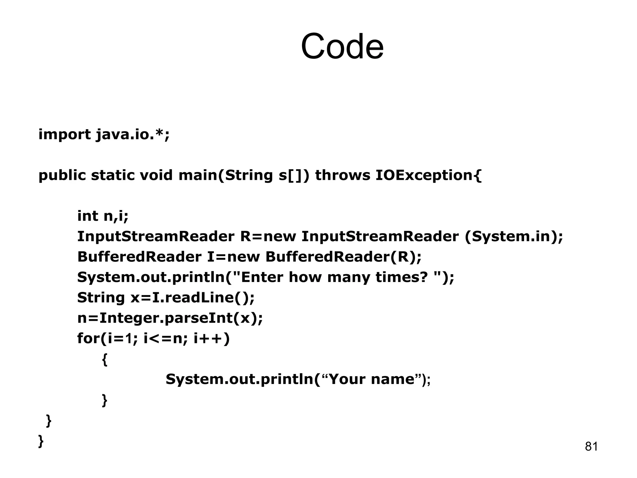 81 Code import java.io.*; public static void main(String s[]) throws IOException{ int n,i; InputStreamReader R=new InputStreamReader (System.in); BufferedReader I=new BufferedReader(R); System.out.println("Enter how many times? "); String x=I.readLine(); n=Integer.parseInt(x); for(i=1; i<=n; i++) { System.out.println(“Your name”); } } } 