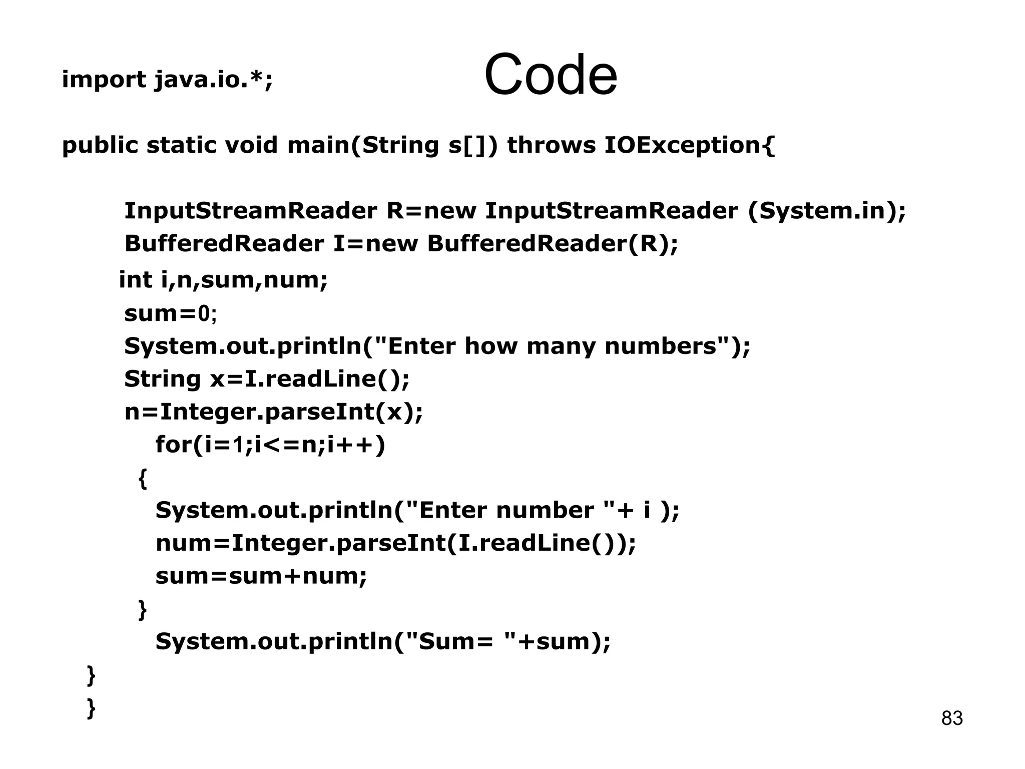 83 Codeimport java.io.*; public static void main(String s[]) throws IOException{ InputStreamReader R=new InputStreamReader (System.in); BufferedReader I=new BufferedReader(R); int i,n,sum,num; sum=0; System.out.println("Enter how many numbers"); String x=I.readLine(); n=Integer.parseInt(x); for(i=1;i<=n;i++) { System.out.println("Enter number "+ i ); num=Integer.parseInt(I.readLine()); sum=sum+num; } System.out.println("Sum= "+sum); } } 