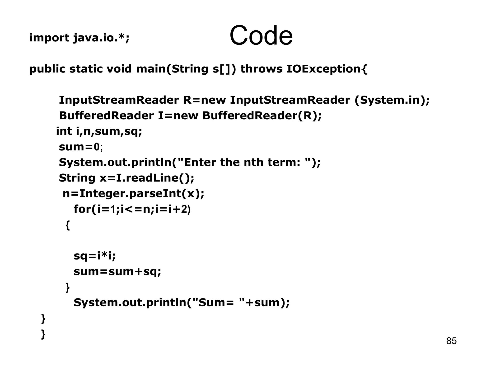 85 Codeimport java.io.*; public static void main(String s[]) throws IOException{ InputStreamReader R=new InputStreamReader (System.in); BufferedReader I=new BufferedReader(R); int i,n,sum,sq; sum=0; System.out.println("Enter the nth term: "); String x=I.readLine(); n=Integer.parseInt(x); for(i=1;i<=n;i=i+2) { sq=i*i; sum=sum+sq; } System.out.println("Sum= "+sum); } } 