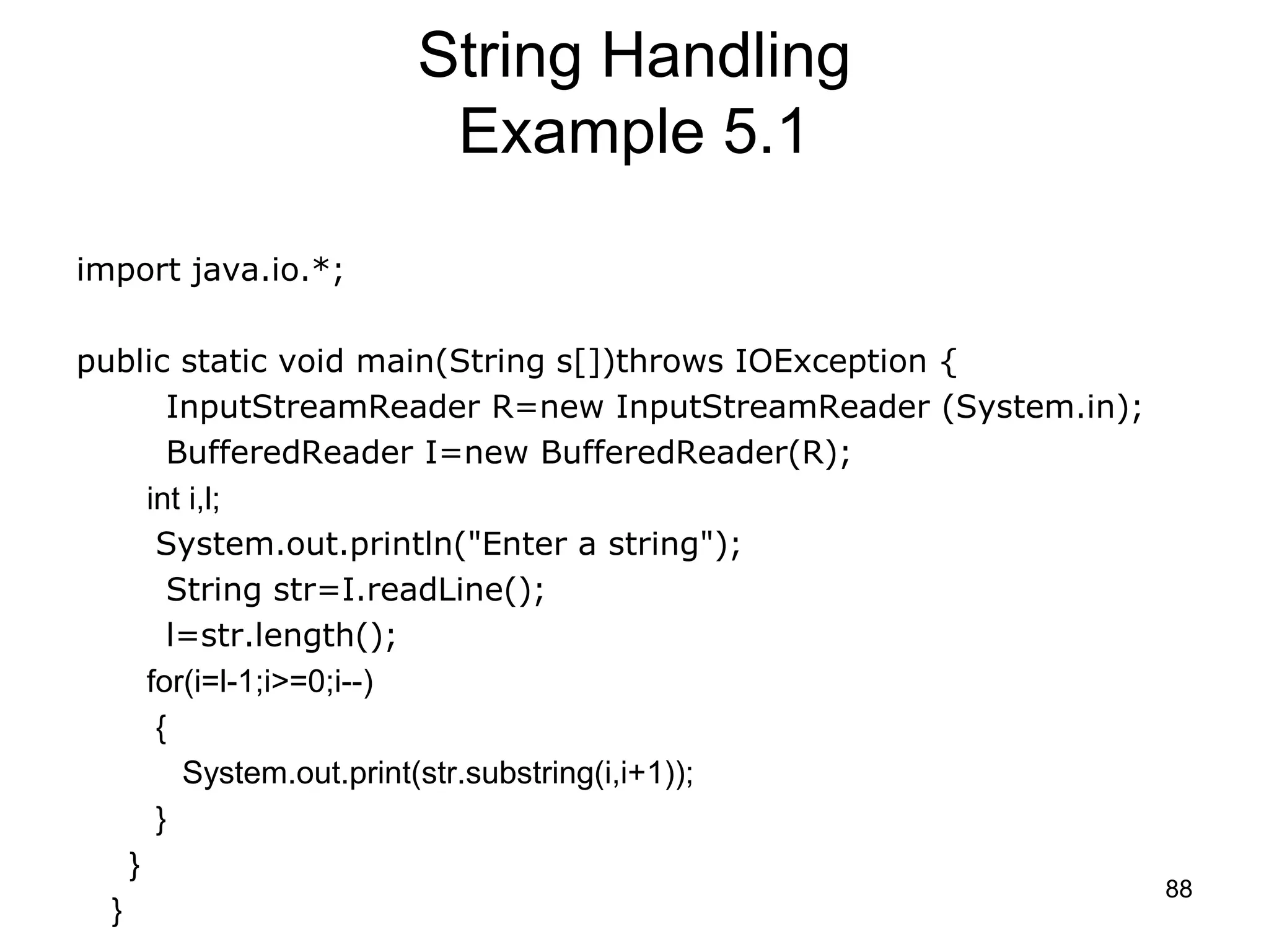 88 String Handling Example 5.1 import java.io.*; public static void main(String s[])throws IOException { InputStreamReader R=new InputStreamReader (System.in); BufferedReader I=new BufferedReader(R); int i,l; System.out.println("Enter a string"); String str=I.readLine(); l=str.length(); for(i=l-1;i>=0;i--) { System.out.print(str.substring(i,i+1)); } } } 