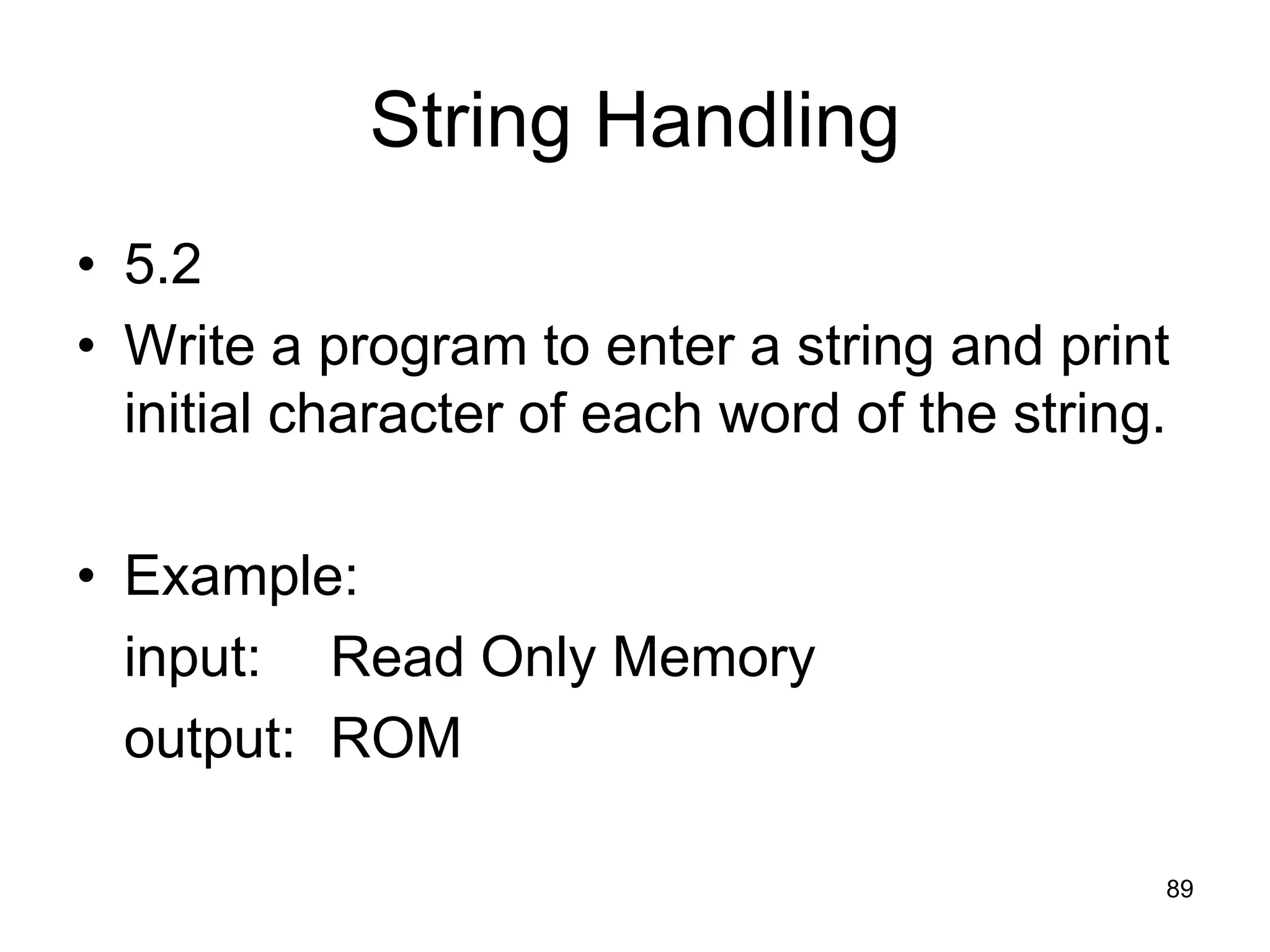 89 String Handling • 5.2 • Write a program to enter a string and print initial character of each word of the string. • Example: input: Read Only Memory output: ROM 
