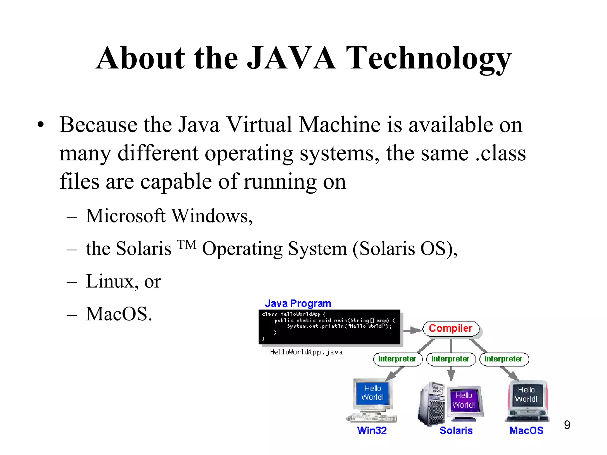 9 About the JAVA Technology • Because the Java Virtual Machine is available on many different operating systems, the same .class files are capable of running on – Microsoft Windows, – the Solaris TM Operating System (Solaris OS), – Linux, or – MacOS. 